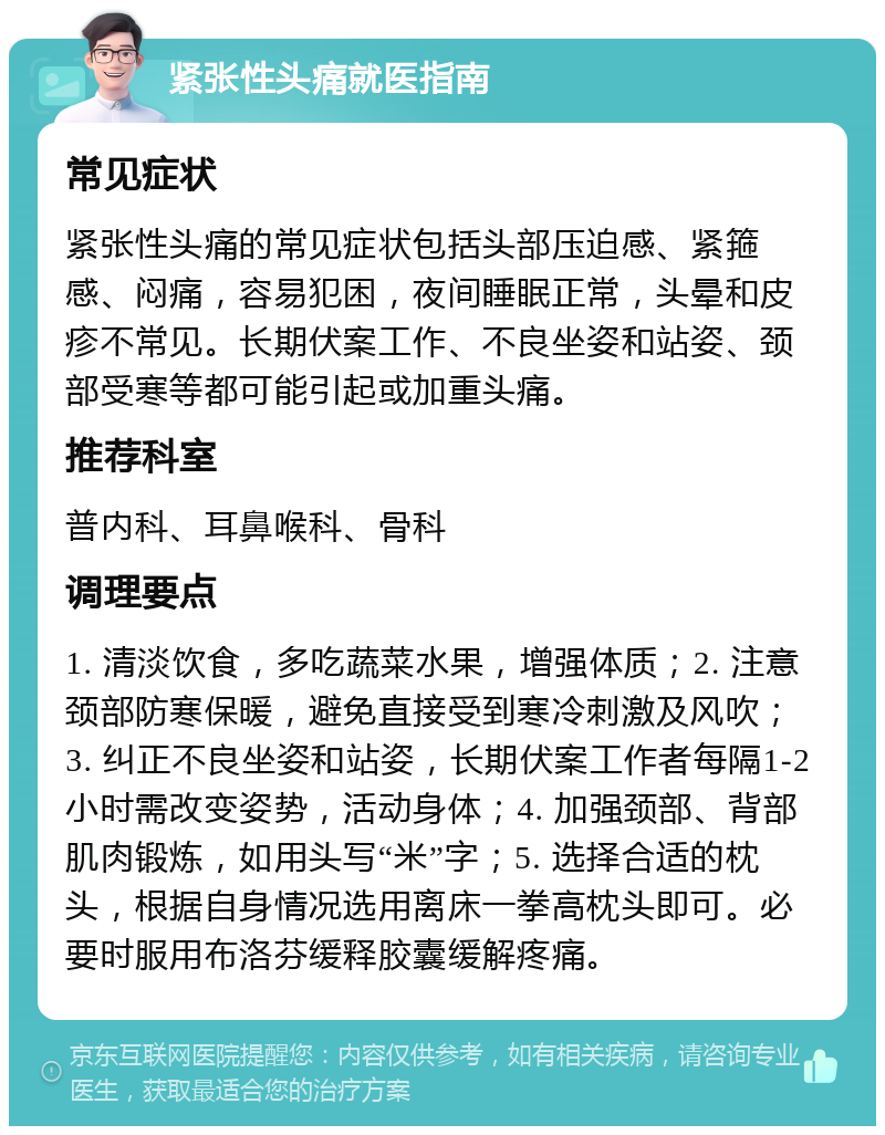 紧张性头痛就医指南 常见症状 紧张性头痛的常见症状包括头部压迫感、紧箍感、闷痛，容易犯困，夜间睡眠正常，头晕和皮疹不常见。长期伏案工作、不良坐姿和站姿、颈部受寒等都可能引起或加重头痛。 推荐科室 普内科、耳鼻喉科、骨科 调理要点 1. 清淡饮食，多吃蔬菜水果，增强体质；2. 注意颈部防寒保暖，避免直接受到寒冷刺激及风吹；3. 纠正不良坐姿和站姿，长期伏案工作者每隔1-2小时需改变姿势，活动身体；4. 加强颈部、背部肌肉锻炼，如用头写“米”字；5. 选择合适的枕头，根据自身情况选用离床一拳高枕头即可。必要时服用布洛芬缓释胶囊缓解疼痛。