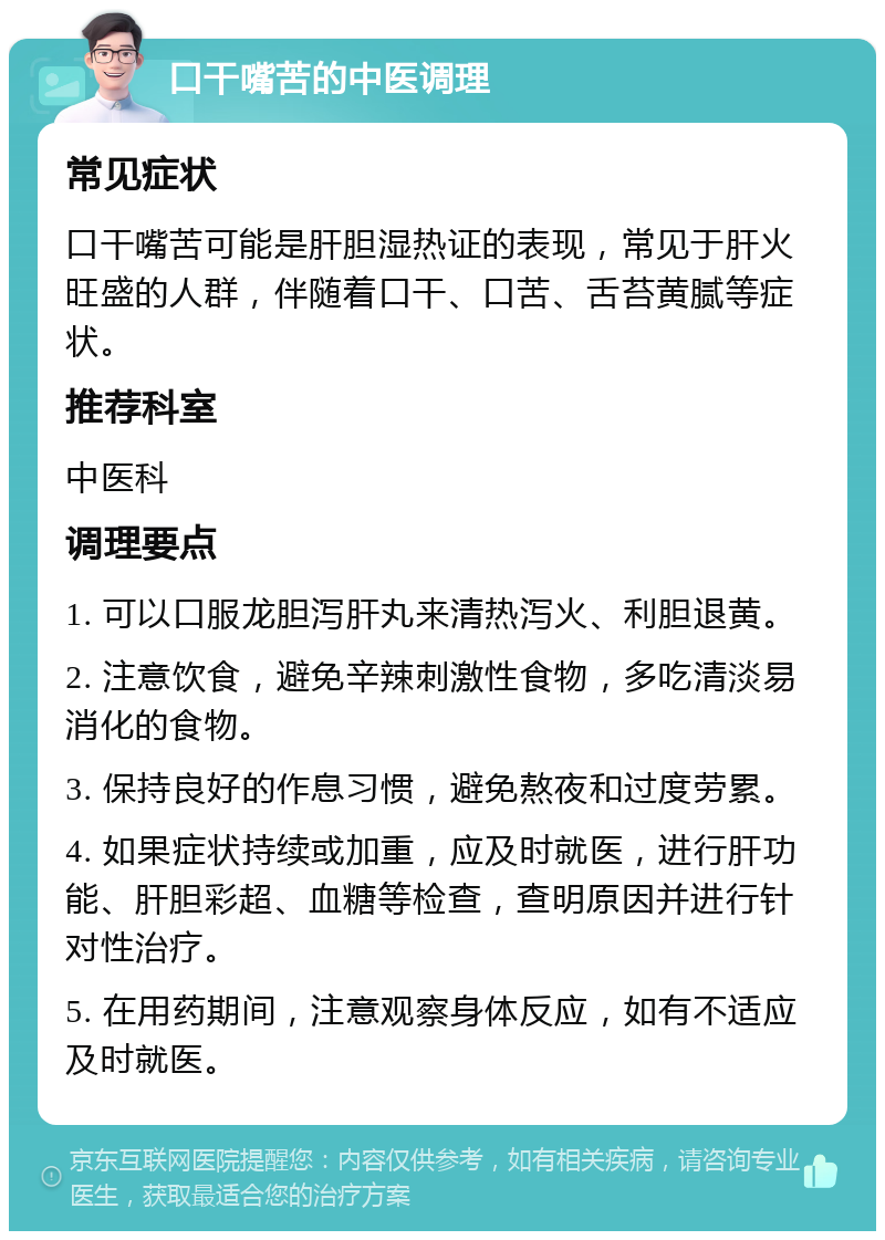 口干嘴苦的中医调理 常见症状 口干嘴苦可能是肝胆湿热证的表现，常见于肝火旺盛的人群，伴随着口干、口苦、舌苔黄腻等症状。 推荐科室 中医科 调理要点 1. 可以口服龙胆泻肝丸来清热泻火、利胆退黄。 2. 注意饮食，避免辛辣刺激性食物，多吃清淡易消化的食物。 3. 保持良好的作息习惯，避免熬夜和过度劳累。 4. 如果症状持续或加重，应及时就医，进行肝功能、肝胆彩超、血糖等检查，查明原因并进行针对性治疗。 5. 在用药期间，注意观察身体反应，如有不适应及时就医。