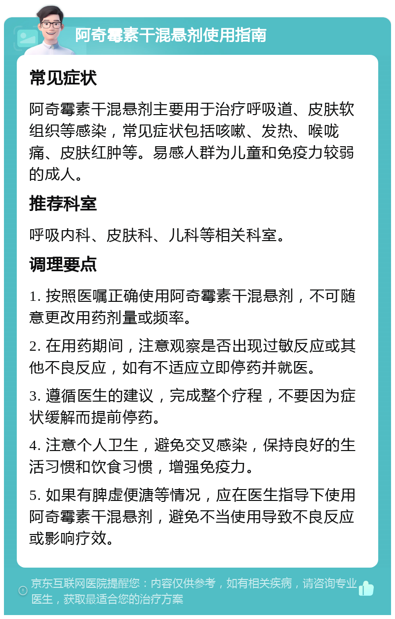 阿奇霉素干混悬剂使用指南 常见症状 阿奇霉素干混悬剂主要用于治疗呼吸道、皮肤软组织等感染，常见症状包括咳嗽、发热、喉咙痛、皮肤红肿等。易感人群为儿童和免疫力较弱的成人。 推荐科室 呼吸内科、皮肤科、儿科等相关科室。 调理要点 1. 按照医嘱正确使用阿奇霉素干混悬剂，不可随意更改用药剂量或频率。 2. 在用药期间，注意观察是否出现过敏反应或其他不良反应，如有不适应立即停药并就医。 3. 遵循医生的建议，完成整个疗程，不要因为症状缓解而提前停药。 4. 注意个人卫生，避免交叉感染，保持良好的生活习惯和饮食习惯，增强免疫力。 5. 如果有脾虚便溏等情况，应在医生指导下使用阿奇霉素干混悬剂，避免不当使用导致不良反应或影响疗效。