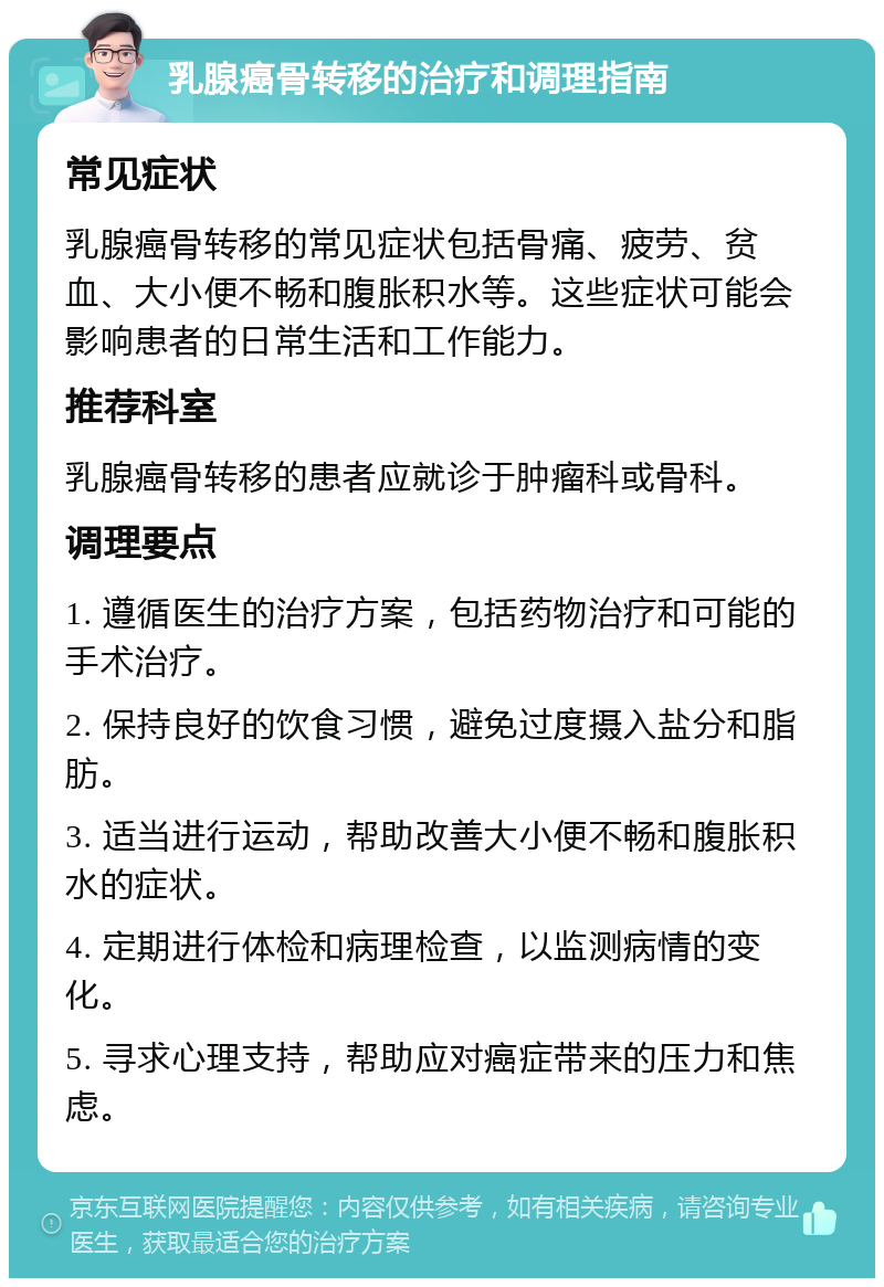 乳腺癌骨转移的治疗和调理指南 常见症状 乳腺癌骨转移的常见症状包括骨痛、疲劳、贫血、大小便不畅和腹胀积水等。这些症状可能会影响患者的日常生活和工作能力。 推荐科室 乳腺癌骨转移的患者应就诊于肿瘤科或骨科。 调理要点 1. 遵循医生的治疗方案，包括药物治疗和可能的手术治疗。 2. 保持良好的饮食习惯，避免过度摄入盐分和脂肪。 3. 适当进行运动，帮助改善大小便不畅和腹胀积水的症状。 4. 定期进行体检和病理检查，以监测病情的变化。 5. 寻求心理支持，帮助应对癌症带来的压力和焦虑。