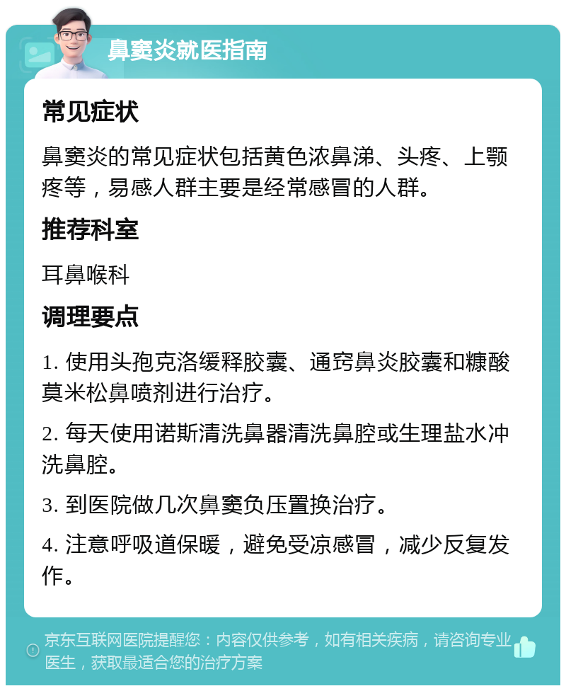 鼻窦炎就医指南 常见症状 鼻窦炎的常见症状包括黄色浓鼻涕、头疼、上颚疼等，易感人群主要是经常感冒的人群。 推荐科室 耳鼻喉科 调理要点 1. 使用头孢克洛缓释胶囊、通窍鼻炎胶囊和糠酸莫米松鼻喷剂进行治疗。 2. 每天使用诺斯清洗鼻器清洗鼻腔或生理盐水冲洗鼻腔。 3. 到医院做几次鼻窦负压置换治疗。 4. 注意呼吸道保暖，避免受凉感冒，减少反复发作。