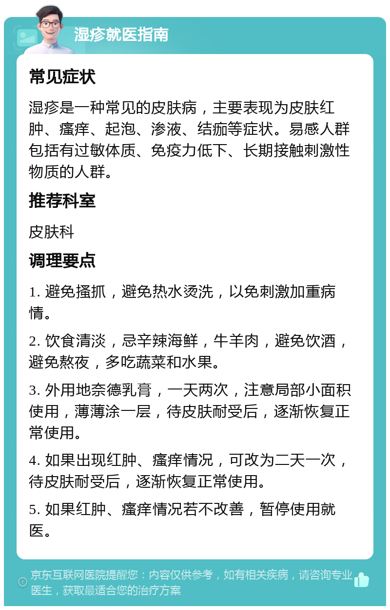 湿疹就医指南 常见症状 湿疹是一种常见的皮肤病，主要表现为皮肤红肿、瘙痒、起泡、渗液、结痂等症状。易感人群包括有过敏体质、免疫力低下、长期接触刺激性物质的人群。 推荐科室 皮肤科 调理要点 1. 避免搔抓，避免热水烫洗，以免刺激加重病情。 2. 饮食清淡，忌辛辣海鲜，牛羊肉，避免饮酒，避免熬夜，多吃蔬菜和水果。 3. 外用地奈德乳膏，一天两次，注意局部小面积使用，薄薄涂一层，待皮肤耐受后，逐渐恢复正常使用。 4. 如果出现红肿、瘙痒情况，可改为二天一次，待皮肤耐受后，逐渐恢复正常使用。 5. 如果红肿、瘙痒情况若不改善，暂停使用就医。