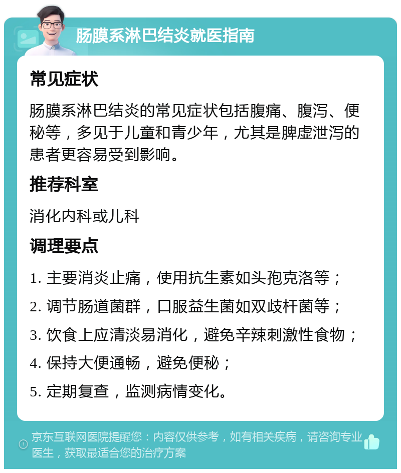 肠膜系淋巴结炎就医指南 常见症状 肠膜系淋巴结炎的常见症状包括腹痛、腹泻、便秘等，多见于儿童和青少年，尤其是脾虚泄泻的患者更容易受到影响。 推荐科室 消化内科或儿科 调理要点 1. 主要消炎止痛，使用抗生素如头孢克洛等； 2. 调节肠道菌群，口服益生菌如双歧杆菌等； 3. 饮食上应清淡易消化，避免辛辣刺激性食物； 4. 保持大便通畅，避免便秘； 5. 定期复查，监测病情变化。