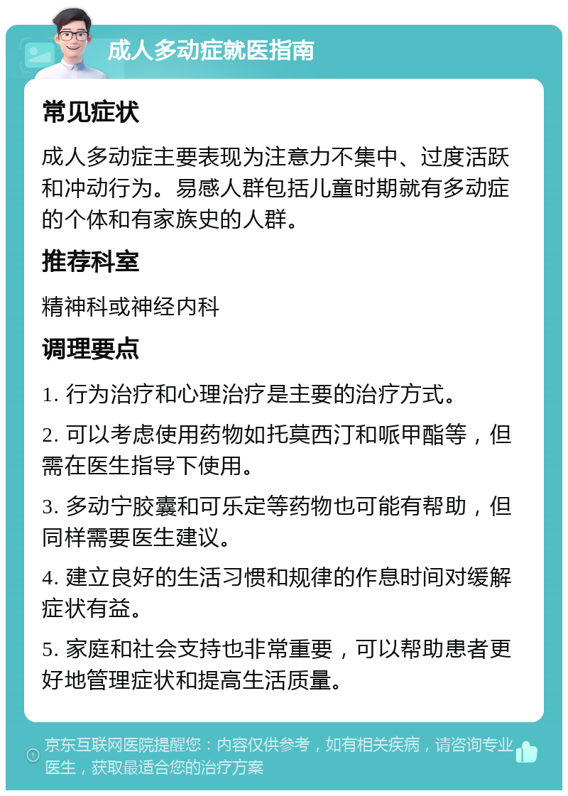 成人多动症就医指南 常见症状 成人多动症主要表现为注意力不集中、过度活跃和冲动行为。易感人群包括儿童时期就有多动症的个体和有家族史的人群。 推荐科室 精神科或神经内科 调理要点 1. 行为治疗和心理治疗是主要的治疗方式。 2. 可以考虑使用药物如托莫西汀和哌甲酯等，但需在医生指导下使用。 3. 多动宁胶囊和可乐定等药物也可能有帮助，但同样需要医生建议。 4. 建立良好的生活习惯和规律的作息时间对缓解症状有益。 5. 家庭和社会支持也非常重要，可以帮助患者更好地管理症状和提高生活质量。