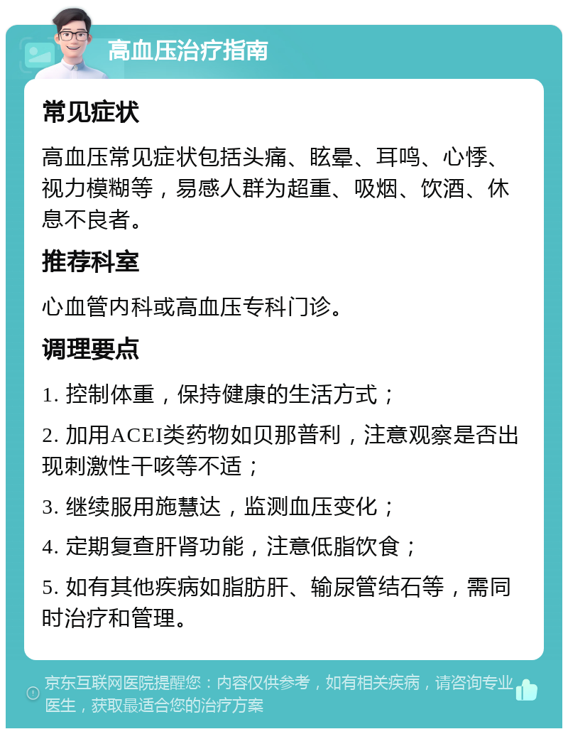 高血压治疗指南 常见症状 高血压常见症状包括头痛、眩晕、耳鸣、心悸、视力模糊等，易感人群为超重、吸烟、饮酒、休息不良者。 推荐科室 心血管内科或高血压专科门诊。 调理要点 1. 控制体重，保持健康的生活方式； 2. 加用ACEI类药物如贝那普利，注意观察是否出现刺激性干咳等不适； 3. 继续服用施慧达，监测血压变化； 4. 定期复查肝肾功能，注意低脂饮食； 5. 如有其他疾病如脂肪肝、输尿管结石等，需同时治疗和管理。