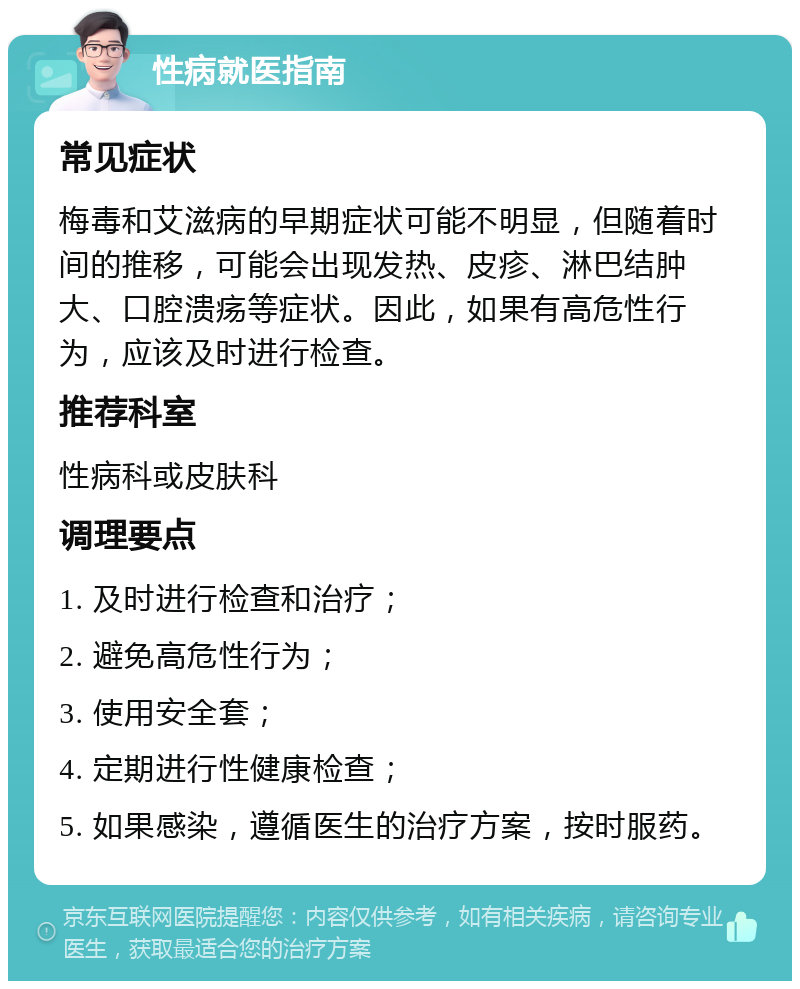 性病就医指南 常见症状 梅毒和艾滋病的早期症状可能不明显，但随着时间的推移，可能会出现发热、皮疹、淋巴结肿大、口腔溃疡等症状。因此，如果有高危性行为，应该及时进行检查。 推荐科室 性病科或皮肤科 调理要点 1. 及时进行检查和治疗； 2. 避免高危性行为； 3. 使用安全套； 4. 定期进行性健康检查； 5. 如果感染，遵循医生的治疗方案，按时服药。