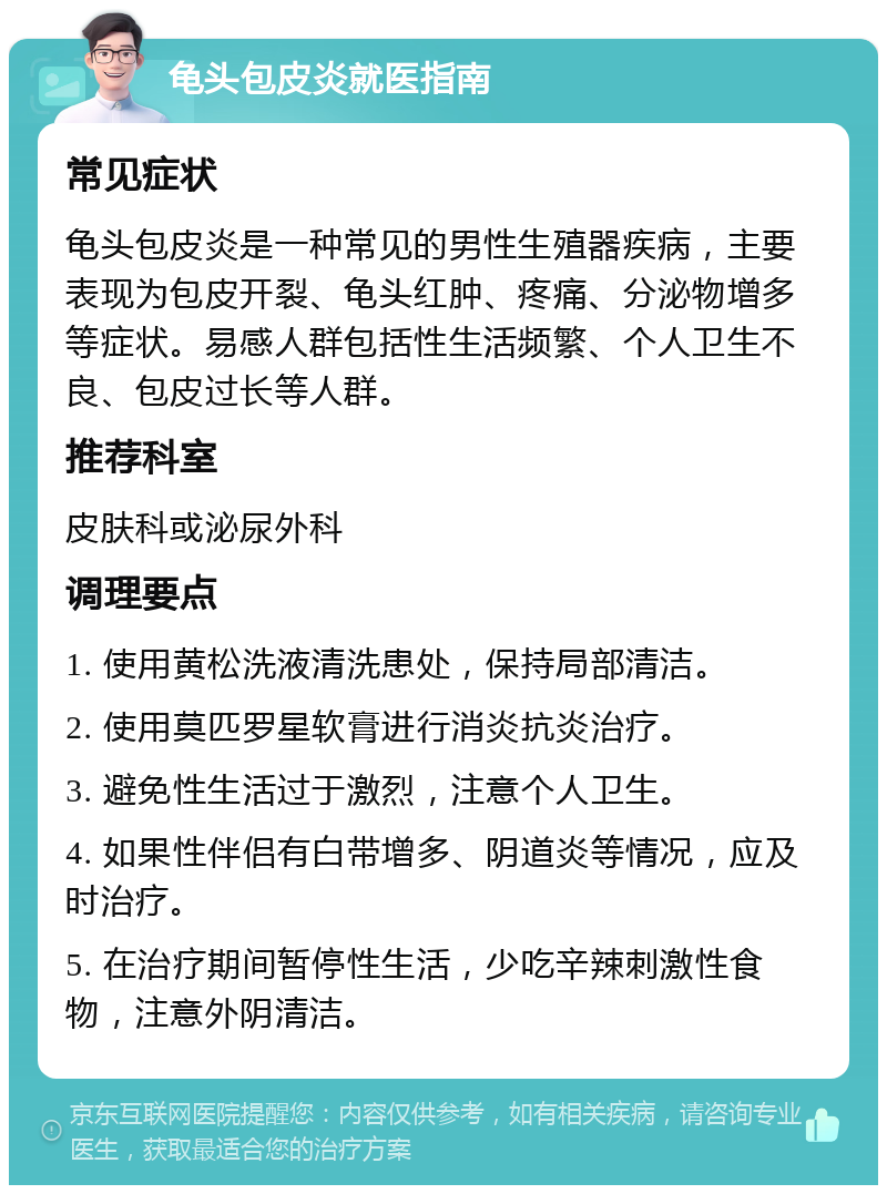 龟头包皮炎就医指南 常见症状 龟头包皮炎是一种常见的男性生殖器疾病，主要表现为包皮开裂、龟头红肿、疼痛、分泌物增多等症状。易感人群包括性生活频繁、个人卫生不良、包皮过长等人群。 推荐科室 皮肤科或泌尿外科 调理要点 1. 使用黄松洗液清洗患处，保持局部清洁。 2. 使用莫匹罗星软膏进行消炎抗炎治疗。 3. 避免性生活过于激烈，注意个人卫生。 4. 如果性伴侣有白带增多、阴道炎等情况，应及时治疗。 5. 在治疗期间暂停性生活，少吃辛辣刺激性食物，注意外阴清洁。