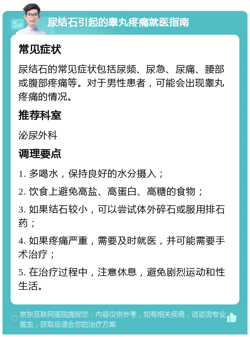 尿结石引起的睾丸疼痛就医指南 常见症状 尿结石的常见症状包括尿频、尿急、尿痛、腰部或腹部疼痛等。对于男性患者，可能会出现睾丸疼痛的情况。 推荐科室 泌尿外科 调理要点 1. 多喝水，保持良好的水分摄入； 2. 饮食上避免高盐、高蛋白、高糖的食物； 3. 如果结石较小，可以尝试体外碎石或服用排石药； 4. 如果疼痛严重，需要及时就医，并可能需要手术治疗； 5. 在治疗过程中，注意休息，避免剧烈运动和性生活。