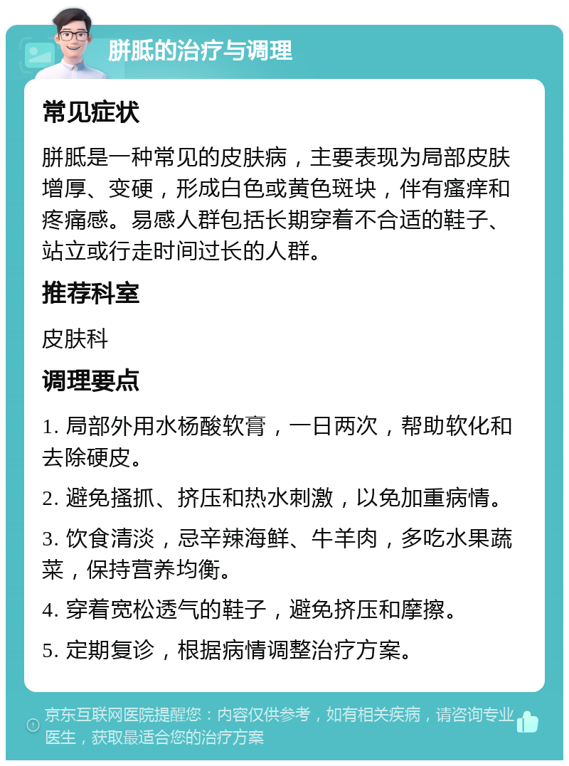 胼胝的治疗与调理 常见症状 胼胝是一种常见的皮肤病，主要表现为局部皮肤增厚、变硬，形成白色或黄色斑块，伴有瘙痒和疼痛感。易感人群包括长期穿着不合适的鞋子、站立或行走时间过长的人群。 推荐科室 皮肤科 调理要点 1. 局部外用水杨酸软膏，一日两次，帮助软化和去除硬皮。 2. 避免搔抓、挤压和热水刺激，以免加重病情。 3. 饮食清淡，忌辛辣海鲜、牛羊肉，多吃水果蔬菜，保持营养均衡。 4. 穿着宽松透气的鞋子，避免挤压和摩擦。 5. 定期复诊，根据病情调整治疗方案。