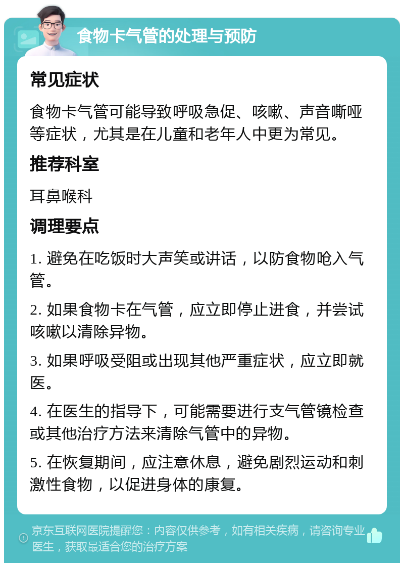 食物卡气管的处理与预防 常见症状 食物卡气管可能导致呼吸急促、咳嗽、声音嘶哑等症状，尤其是在儿童和老年人中更为常见。 推荐科室 耳鼻喉科 调理要点 1. 避免在吃饭时大声笑或讲话，以防食物呛入气管。 2. 如果食物卡在气管，应立即停止进食，并尝试咳嗽以清除异物。 3. 如果呼吸受阻或出现其他严重症状，应立即就医。 4. 在医生的指导下，可能需要进行支气管镜检查或其他治疗方法来清除气管中的异物。 5. 在恢复期间，应注意休息，避免剧烈运动和刺激性食物，以促进身体的康复。