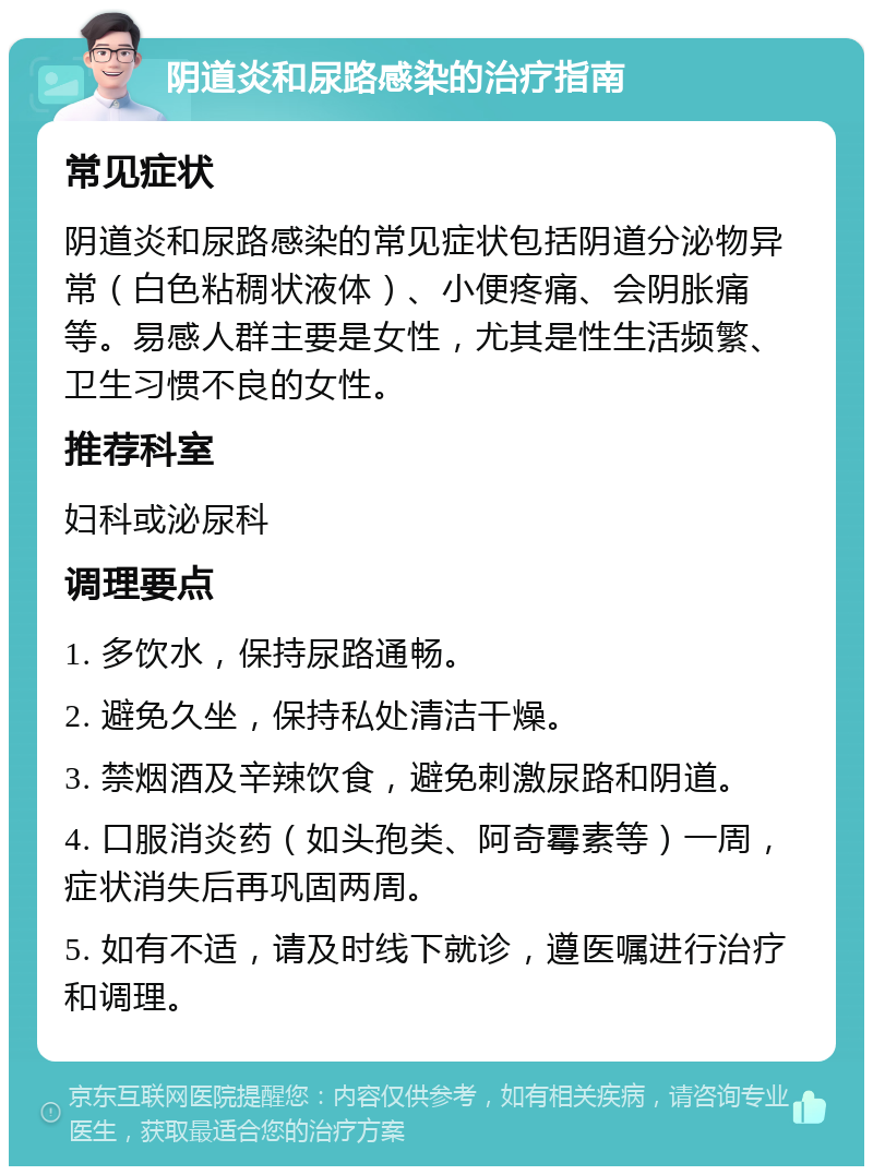 阴道炎和尿路感染的治疗指南 常见症状 阴道炎和尿路感染的常见症状包括阴道分泌物异常（白色粘稠状液体）、小便疼痛、会阴胀痛等。易感人群主要是女性，尤其是性生活频繁、卫生习惯不良的女性。 推荐科室 妇科或泌尿科 调理要点 1. 多饮水，保持尿路通畅。 2. 避免久坐，保持私处清洁干燥。 3. 禁烟酒及辛辣饮食，避免刺激尿路和阴道。 4. 口服消炎药（如头孢类、阿奇霉素等）一周，症状消失后再巩固两周。 5. 如有不适，请及时线下就诊，遵医嘱进行治疗和调理。