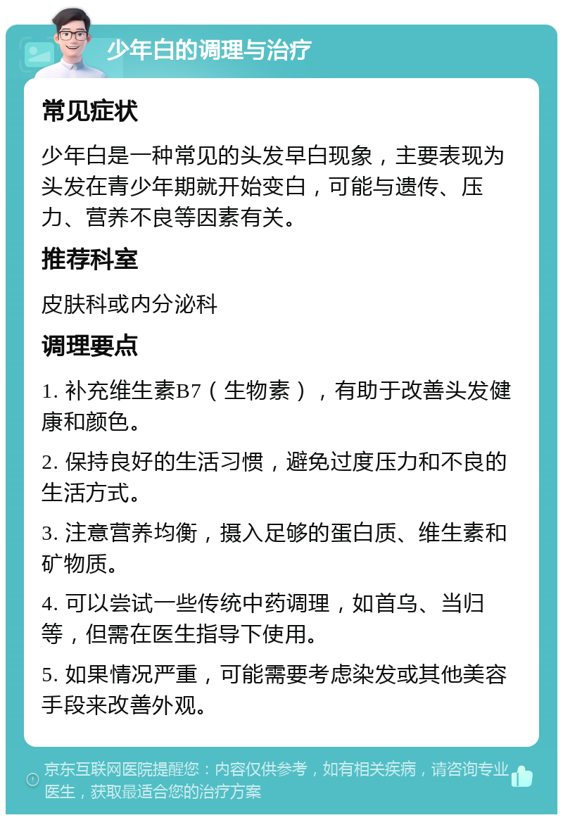 少年白的调理与治疗 常见症状 少年白是一种常见的头发早白现象，主要表现为头发在青少年期就开始变白，可能与遗传、压力、营养不良等因素有关。 推荐科室 皮肤科或内分泌科 调理要点 1. 补充维生素B7（生物素），有助于改善头发健康和颜色。 2. 保持良好的生活习惯，避免过度压力和不良的生活方式。 3. 注意营养均衡，摄入足够的蛋白质、维生素和矿物质。 4. 可以尝试一些传统中药调理，如首乌、当归等，但需在医生指导下使用。 5. 如果情况严重，可能需要考虑染发或其他美容手段来改善外观。