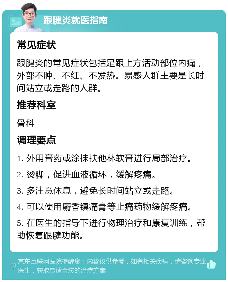 跟腱炎就医指南 常见症状 跟腱炎的常见症状包括足跟上方活动部位内痛，外部不肿、不红、不发热。易感人群主要是长时间站立或走路的人群。 推荐科室 骨科 调理要点 1. 外用膏药或涂抹扶他林软膏进行局部治疗。 2. 烫脚，促进血液循环，缓解疼痛。 3. 多注意休息，避免长时间站立或走路。 4. 可以使用麝香镇痛膏等止痛药物缓解疼痛。 5. 在医生的指导下进行物理治疗和康复训练，帮助恢复跟腱功能。