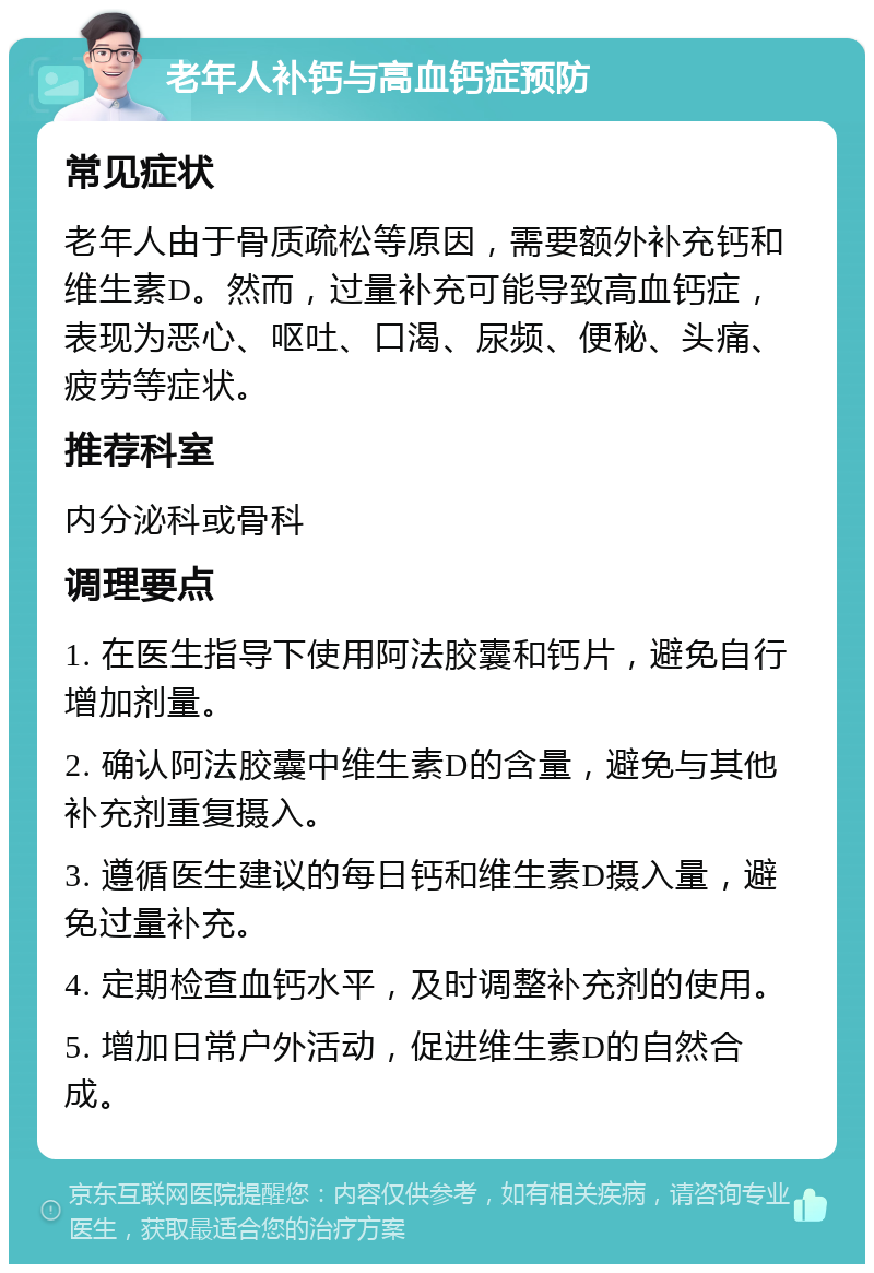 老年人补钙与高血钙症预防 常见症状 老年人由于骨质疏松等原因，需要额外补充钙和维生素D。然而，过量补充可能导致高血钙症，表现为恶心、呕吐、口渴、尿频、便秘、头痛、疲劳等症状。 推荐科室 内分泌科或骨科 调理要点 1. 在医生指导下使用阿法胶囊和钙片，避免自行增加剂量。 2. 确认阿法胶囊中维生素D的含量，避免与其他补充剂重复摄入。 3. 遵循医生建议的每日钙和维生素D摄入量，避免过量补充。 4. 定期检查血钙水平，及时调整补充剂的使用。 5. 增加日常户外活动，促进维生素D的自然合成。