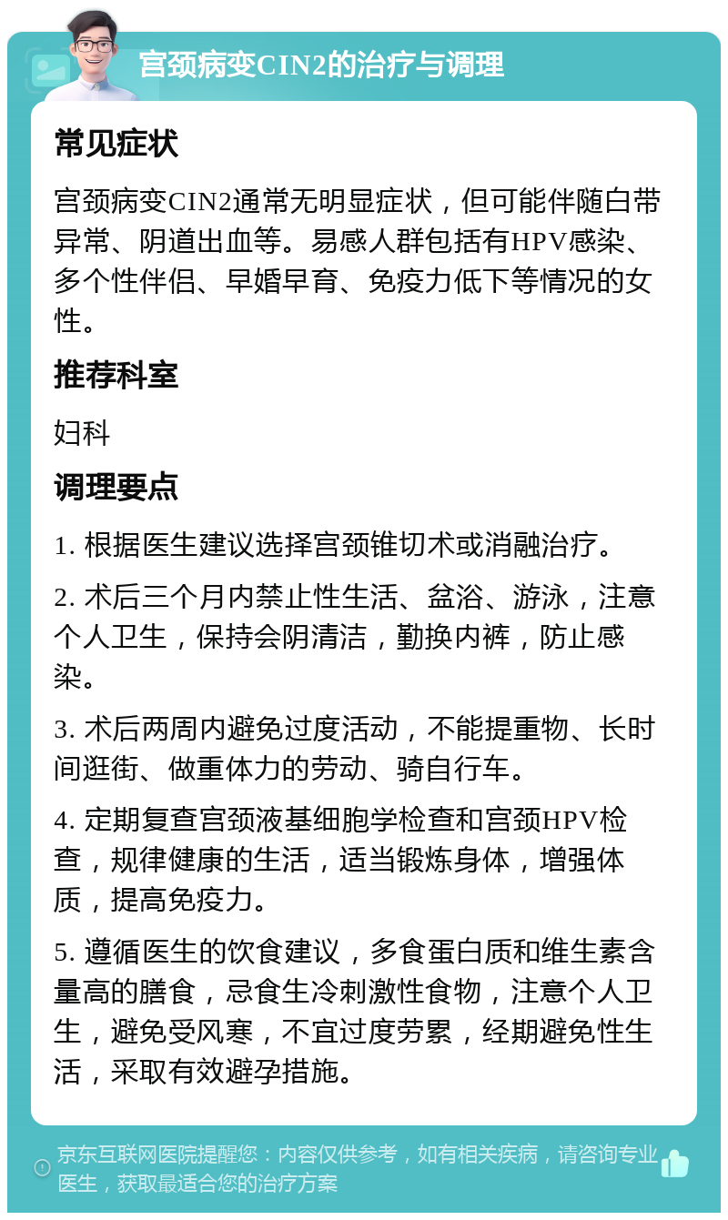 宫颈病变CIN2的治疗与调理 常见症状 宫颈病变CIN2通常无明显症状，但可能伴随白带异常、阴道出血等。易感人群包括有HPV感染、多个性伴侣、早婚早育、免疫力低下等情况的女性。 推荐科室 妇科 调理要点 1. 根据医生建议选择宫颈锥切术或消融治疗。 2. 术后三个月内禁止性生活、盆浴、游泳，注意个人卫生，保持会阴清洁，勤换内裤，防止感染。 3. 术后两周内避免过度活动，不能提重物、长时间逛街、做重体力的劳动、骑自行车。 4. 定期复查宫颈液基细胞学检查和宫颈HPV检查，规律健康的生活，适当锻炼身体，增强体质，提高免疫力。 5. 遵循医生的饮食建议，多食蛋白质和维生素含量高的膳食，忌食生冷刺激性食物，注意个人卫生，避免受风寒，不宜过度劳累，经期避免性生活，采取有效避孕措施。