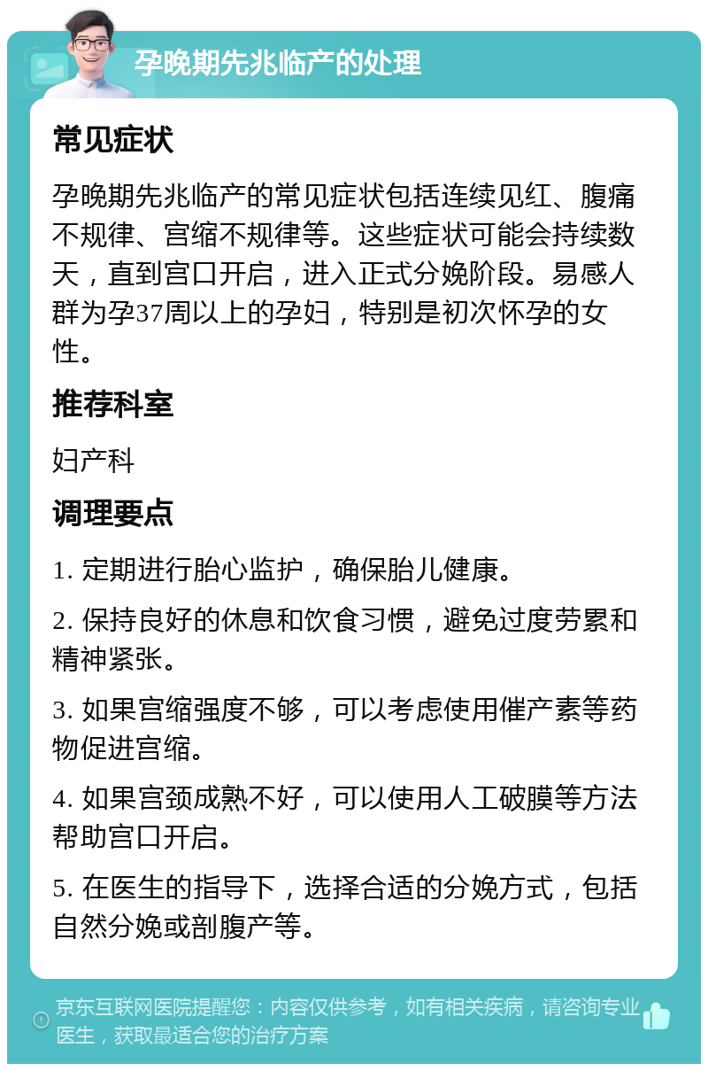 孕晚期先兆临产的处理 常见症状 孕晚期先兆临产的常见症状包括连续见红、腹痛不规律、宫缩不规律等。这些症状可能会持续数天，直到宫口开启，进入正式分娩阶段。易感人群为孕37周以上的孕妇，特别是初次怀孕的女性。 推荐科室 妇产科 调理要点 1. 定期进行胎心监护，确保胎儿健康。 2. 保持良好的休息和饮食习惯，避免过度劳累和精神紧张。 3. 如果宫缩强度不够，可以考虑使用催产素等药物促进宫缩。 4. 如果宫颈成熟不好，可以使用人工破膜等方法帮助宫口开启。 5. 在医生的指导下，选择合适的分娩方式，包括自然分娩或剖腹产等。