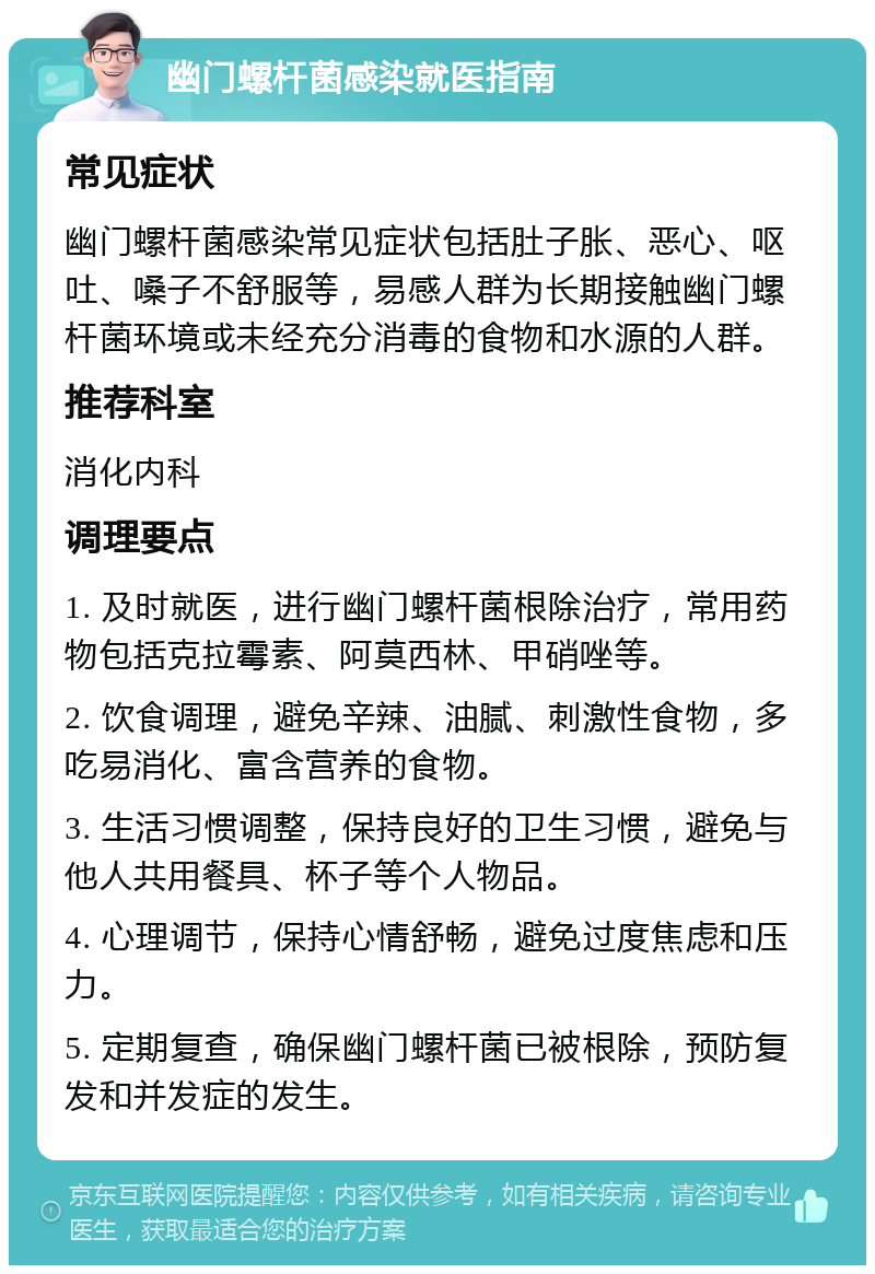 幽门螺杆菌感染就医指南 常见症状 幽门螺杆菌感染常见症状包括肚子胀、恶心、呕吐、嗓子不舒服等，易感人群为长期接触幽门螺杆菌环境或未经充分消毒的食物和水源的人群。 推荐科室 消化内科 调理要点 1. 及时就医，进行幽门螺杆菌根除治疗，常用药物包括克拉霉素、阿莫西林、甲硝唑等。 2. 饮食调理，避免辛辣、油腻、刺激性食物，多吃易消化、富含营养的食物。 3. 生活习惯调整，保持良好的卫生习惯，避免与他人共用餐具、杯子等个人物品。 4. 心理调节，保持心情舒畅，避免过度焦虑和压力。 5. 定期复查，确保幽门螺杆菌已被根除，预防复发和并发症的发生。