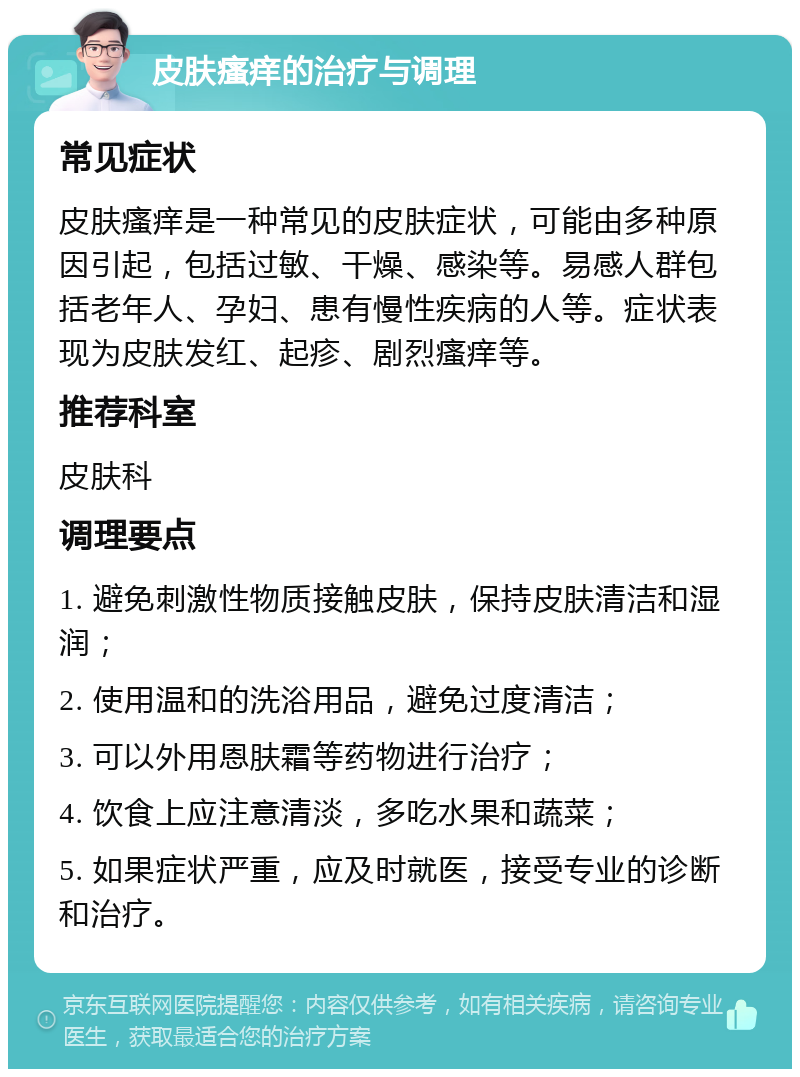 皮肤瘙痒的治疗与调理 常见症状 皮肤瘙痒是一种常见的皮肤症状，可能由多种原因引起，包括过敏、干燥、感染等。易感人群包括老年人、孕妇、患有慢性疾病的人等。症状表现为皮肤发红、起疹、剧烈瘙痒等。 推荐科室 皮肤科 调理要点 1. 避免刺激性物质接触皮肤，保持皮肤清洁和湿润； 2. 使用温和的洗浴用品，避免过度清洁； 3. 可以外用恩肤霜等药物进行治疗； 4. 饮食上应注意清淡，多吃水果和蔬菜； 5. 如果症状严重，应及时就医，接受专业的诊断和治疗。