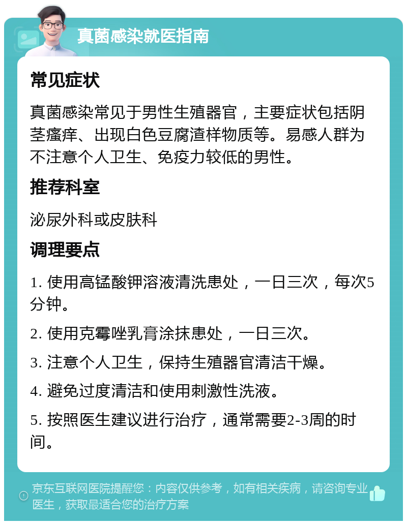 真菌感染就医指南 常见症状 真菌感染常见于男性生殖器官，主要症状包括阴茎瘙痒、出现白色豆腐渣样物质等。易感人群为不注意个人卫生、免疫力较低的男性。 推荐科室 泌尿外科或皮肤科 调理要点 1. 使用高锰酸钾溶液清洗患处，一日三次，每次5分钟。 2. 使用克霉唑乳膏涂抹患处，一日三次。 3. 注意个人卫生，保持生殖器官清洁干燥。 4. 避免过度清洁和使用刺激性洗液。 5. 按照医生建议进行治疗，通常需要2-3周的时间。