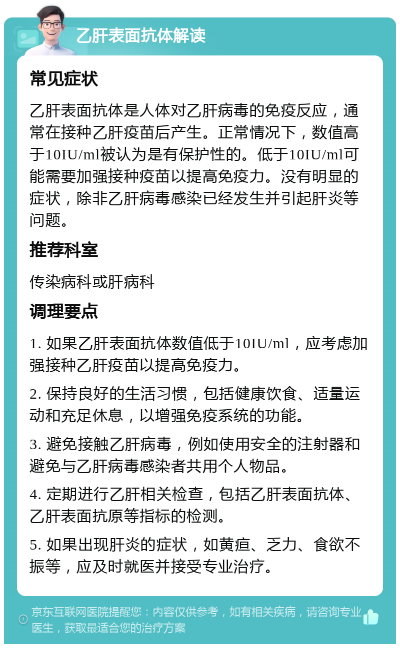 乙肝表面抗体解读 常见症状 乙肝表面抗体是人体对乙肝病毒的免疫反应，通常在接种乙肝疫苗后产生。正常情况下，数值高于10IU/ml被认为是有保护性的。低于10IU/ml可能需要加强接种疫苗以提高免疫力。没有明显的症状，除非乙肝病毒感染已经发生并引起肝炎等问题。 推荐科室 传染病科或肝病科 调理要点 1. 如果乙肝表面抗体数值低于10IU/ml，应考虑加强接种乙肝疫苗以提高免疫力。 2. 保持良好的生活习惯，包括健康饮食、适量运动和充足休息，以增强免疫系统的功能。 3. 避免接触乙肝病毒，例如使用安全的注射器和避免与乙肝病毒感染者共用个人物品。 4. 定期进行乙肝相关检查，包括乙肝表面抗体、乙肝表面抗原等指标的检测。 5. 如果出现肝炎的症状，如黄疸、乏力、食欲不振等，应及时就医并接受专业治疗。