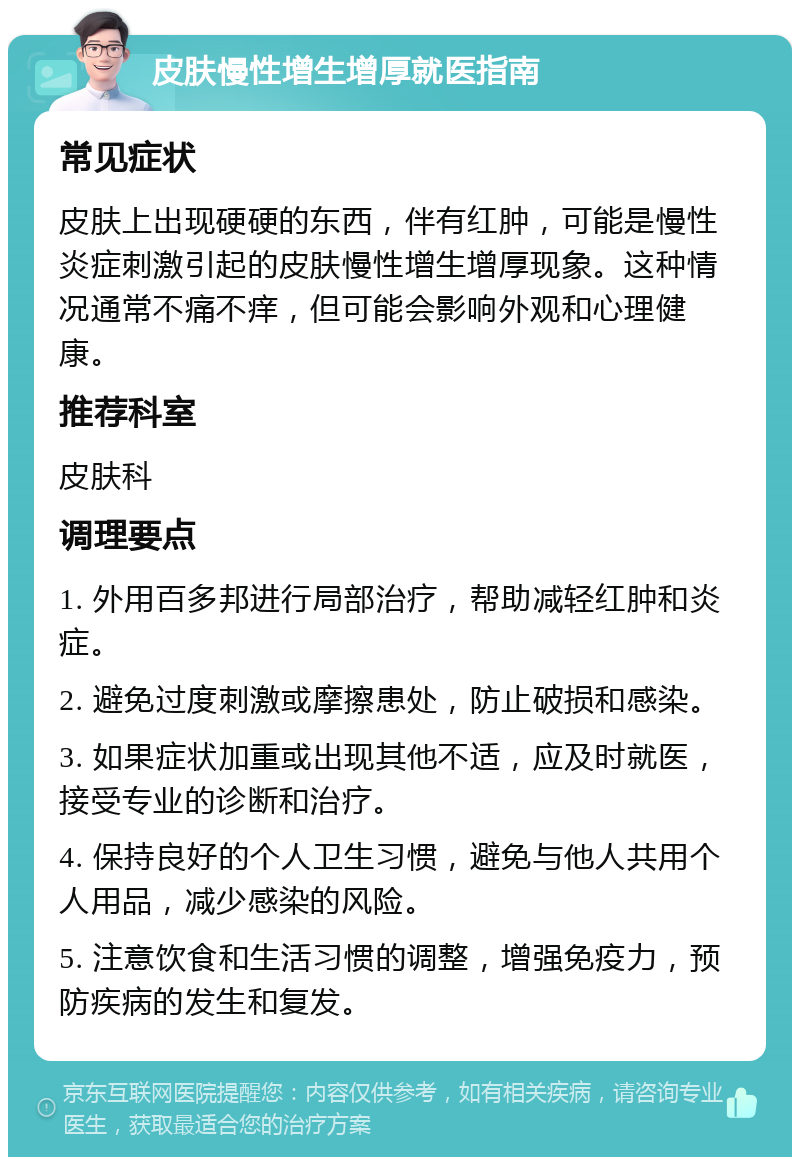 皮肤慢性增生增厚就医指南 常见症状 皮肤上出现硬硬的东西，伴有红肿，可能是慢性炎症刺激引起的皮肤慢性增生增厚现象。这种情况通常不痛不痒，但可能会影响外观和心理健康。 推荐科室 皮肤科 调理要点 1. 外用百多邦进行局部治疗，帮助减轻红肿和炎症。 2. 避免过度刺激或摩擦患处，防止破损和感染。 3. 如果症状加重或出现其他不适，应及时就医，接受专业的诊断和治疗。 4. 保持良好的个人卫生习惯，避免与他人共用个人用品，减少感染的风险。 5. 注意饮食和生活习惯的调整，增强免疫力，预防疾病的发生和复发。