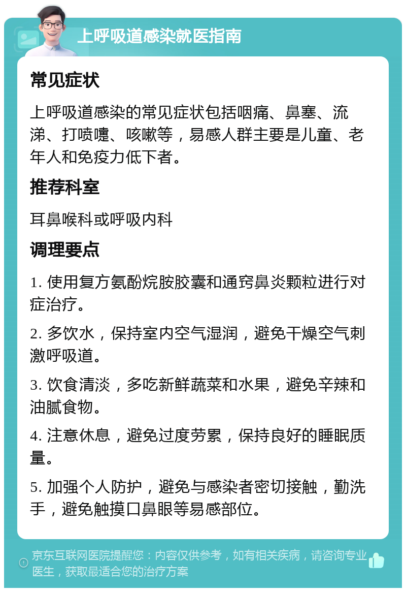 上呼吸道感染就医指南 常见症状 上呼吸道感染的常见症状包括咽痛、鼻塞、流涕、打喷嚏、咳嗽等，易感人群主要是儿童、老年人和免疫力低下者。 推荐科室 耳鼻喉科或呼吸内科 调理要点 1. 使用复方氨酚烷胺胶囊和通窍鼻炎颗粒进行对症治疗。 2. 多饮水，保持室内空气湿润，避免干燥空气刺激呼吸道。 3. 饮食清淡，多吃新鲜蔬菜和水果，避免辛辣和油腻食物。 4. 注意休息，避免过度劳累，保持良好的睡眠质量。 5. 加强个人防护，避免与感染者密切接触，勤洗手，避免触摸口鼻眼等易感部位。