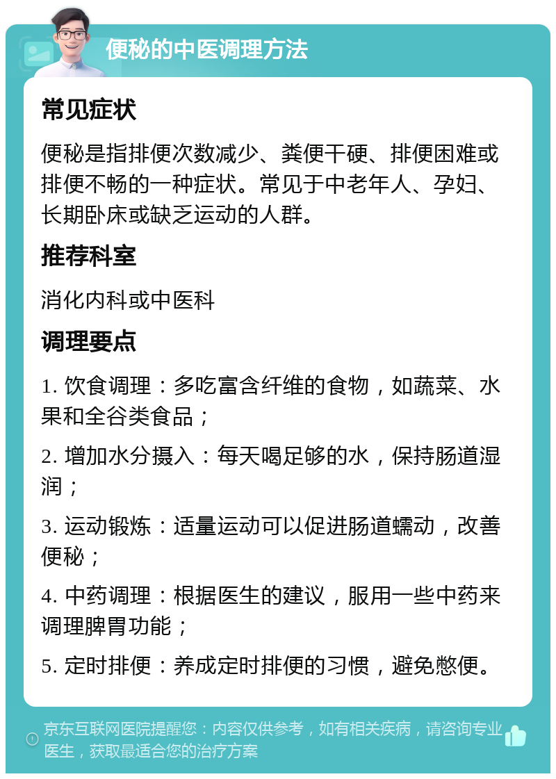 便秘的中医调理方法 常见症状 便秘是指排便次数减少、粪便干硬、排便困难或排便不畅的一种症状。常见于中老年人、孕妇、长期卧床或缺乏运动的人群。 推荐科室 消化内科或中医科 调理要点 1. 饮食调理：多吃富含纤维的食物，如蔬菜、水果和全谷类食品； 2. 增加水分摄入：每天喝足够的水，保持肠道湿润； 3. 运动锻炼：适量运动可以促进肠道蠕动，改善便秘； 4. 中药调理：根据医生的建议，服用一些中药来调理脾胃功能； 5. 定时排便：养成定时排便的习惯，避免憋便。