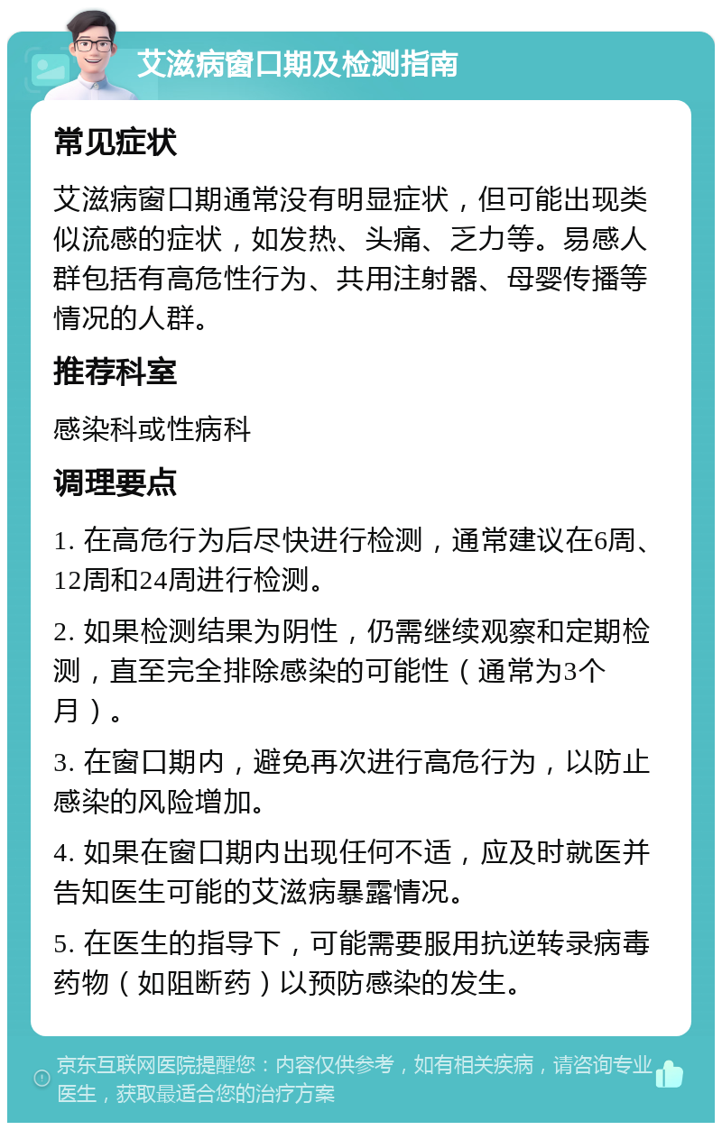 艾滋病窗口期及检测指南 常见症状 艾滋病窗口期通常没有明显症状，但可能出现类似流感的症状，如发热、头痛、乏力等。易感人群包括有高危性行为、共用注射器、母婴传播等情况的人群。 推荐科室 感染科或性病科 调理要点 1. 在高危行为后尽快进行检测，通常建议在6周、12周和24周进行检测。 2. 如果检测结果为阴性，仍需继续观察和定期检测，直至完全排除感染的可能性（通常为3个月）。 3. 在窗口期内，避免再次进行高危行为，以防止感染的风险增加。 4. 如果在窗口期内出现任何不适，应及时就医并告知医生可能的艾滋病暴露情况。 5. 在医生的指导下，可能需要服用抗逆转录病毒药物（如阻断药）以预防感染的发生。