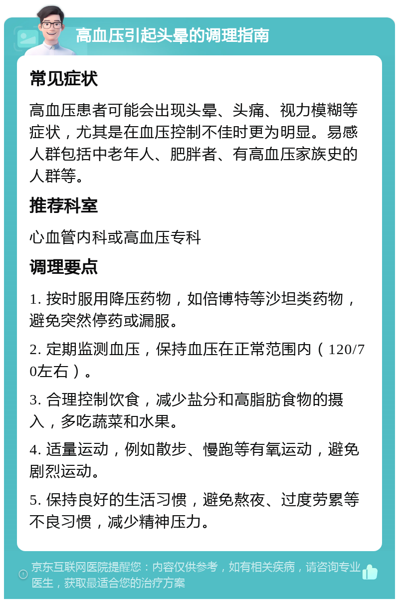 高血压引起头晕的调理指南 常见症状 高血压患者可能会出现头晕、头痛、视力模糊等症状，尤其是在血压控制不佳时更为明显。易感人群包括中老年人、肥胖者、有高血压家族史的人群等。 推荐科室 心血管内科或高血压专科 调理要点 1. 按时服用降压药物，如倍博特等沙坦类药物，避免突然停药或漏服。 2. 定期监测血压，保持血压在正常范围内（120/70左右）。 3. 合理控制饮食，减少盐分和高脂肪食物的摄入，多吃蔬菜和水果。 4. 适量运动，例如散步、慢跑等有氧运动，避免剧烈运动。 5. 保持良好的生活习惯，避免熬夜、过度劳累等不良习惯，减少精神压力。