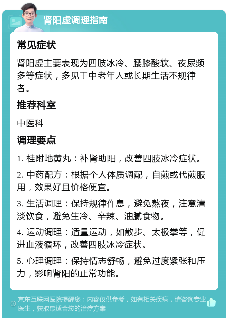 肾阳虚调理指南 常见症状 肾阳虚主要表现为四肢冰冷、腰膝酸软、夜尿频多等症状，多见于中老年人或长期生活不规律者。 推荐科室 中医科 调理要点 1. 桂附地黄丸：补肾助阳，改善四肢冰冷症状。 2. 中药配方：根据个人体质调配，自煎或代煎服用，效果好且价格便宜。 3. 生活调理：保持规律作息，避免熬夜，注意清淡饮食，避免生冷、辛辣、油腻食物。 4. 运动调理：适量运动，如散步、太极拳等，促进血液循环，改善四肢冰冷症状。 5. 心理调理：保持情志舒畅，避免过度紧张和压力，影响肾阳的正常功能。