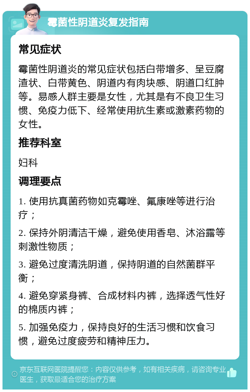 霉菌性阴道炎复发指南 常见症状 霉菌性阴道炎的常见症状包括白带增多、呈豆腐渣状、白带黄色、阴道内有肉块感、阴道口红肿等。易感人群主要是女性，尤其是有不良卫生习惯、免疫力低下、经常使用抗生素或激素药物的女性。 推荐科室 妇科 调理要点 1. 使用抗真菌药物如克霉唑、氟康唑等进行治疗； 2. 保持外阴清洁干燥，避免使用香皂、沐浴露等刺激性物质； 3. 避免过度清洗阴道，保持阴道的自然菌群平衡； 4. 避免穿紧身裤、合成材料内裤，选择透气性好的棉质内裤； 5. 加强免疫力，保持良好的生活习惯和饮食习惯，避免过度疲劳和精神压力。