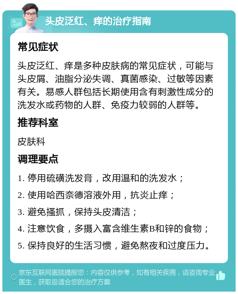 头皮泛红、痒的治疗指南 常见症状 头皮泛红、痒是多种皮肤病的常见症状，可能与头皮屑、油脂分泌失调、真菌感染、过敏等因素有关。易感人群包括长期使用含有刺激性成分的洗发水或药物的人群、免疫力较弱的人群等。 推荐科室 皮肤科 调理要点 1. 停用硫磺洗发膏，改用温和的洗发水； 2. 使用哈西奈德溶液外用，抗炎止痒； 3. 避免搔抓，保持头皮清洁； 4. 注意饮食，多摄入富含维生素B和锌的食物； 5. 保持良好的生活习惯，避免熬夜和过度压力。