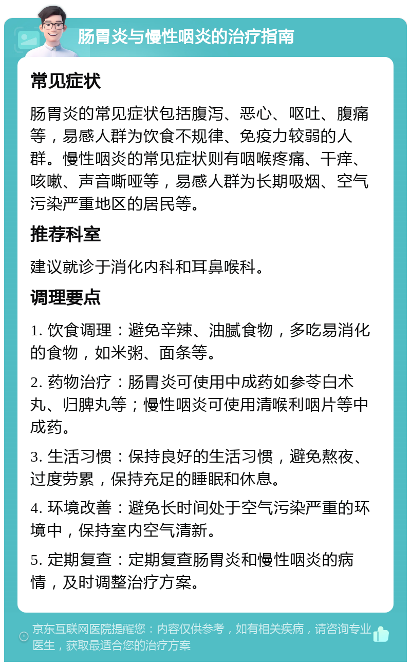 肠胃炎与慢性咽炎的治疗指南 常见症状 肠胃炎的常见症状包括腹泻、恶心、呕吐、腹痛等，易感人群为饮食不规律、免疫力较弱的人群。慢性咽炎的常见症状则有咽喉疼痛、干痒、咳嗽、声音嘶哑等，易感人群为长期吸烟、空气污染严重地区的居民等。 推荐科室 建议就诊于消化内科和耳鼻喉科。 调理要点 1. 饮食调理：避免辛辣、油腻食物，多吃易消化的食物，如米粥、面条等。 2. 药物治疗：肠胃炎可使用中成药如参苓白术丸、归脾丸等；慢性咽炎可使用清喉利咽片等中成药。 3. 生活习惯：保持良好的生活习惯，避免熬夜、过度劳累，保持充足的睡眠和休息。 4. 环境改善：避免长时间处于空气污染严重的环境中，保持室内空气清新。 5. 定期复查：定期复查肠胃炎和慢性咽炎的病情，及时调整治疗方案。