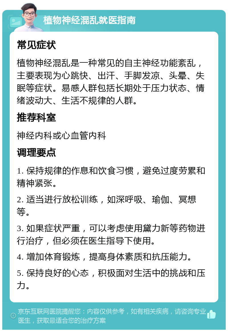 植物神经混乱就医指南 常见症状 植物神经混乱是一种常见的自主神经功能紊乱，主要表现为心跳快、出汗、手脚发凉、头晕、失眠等症状。易感人群包括长期处于压力状态、情绪波动大、生活不规律的人群。 推荐科室 神经内科或心血管内科 调理要点 1. 保持规律的作息和饮食习惯，避免过度劳累和精神紧张。 2. 适当进行放松训练，如深呼吸、瑜伽、冥想等。 3. 如果症状严重，可以考虑使用黛力新等药物进行治疗，但必须在医生指导下使用。 4. 增加体育锻炼，提高身体素质和抗压能力。 5. 保持良好的心态，积极面对生活中的挑战和压力。