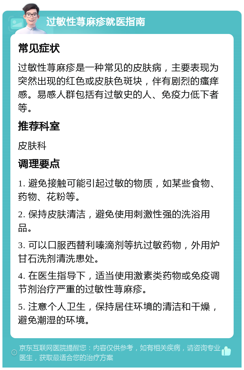 过敏性荨麻疹就医指南 常见症状 过敏性荨麻疹是一种常见的皮肤病，主要表现为突然出现的红色或皮肤色斑块，伴有剧烈的瘙痒感。易感人群包括有过敏史的人、免疫力低下者等。 推荐科室 皮肤科 调理要点 1. 避免接触可能引起过敏的物质，如某些食物、药物、花粉等。 2. 保持皮肤清洁，避免使用刺激性强的洗浴用品。 3. 可以口服西替利嗪滴剂等抗过敏药物，外用炉甘石洗剂清洗患处。 4. 在医生指导下，适当使用激素类药物或免疫调节剂治疗严重的过敏性荨麻疹。 5. 注意个人卫生，保持居住环境的清洁和干燥，避免潮湿的环境。