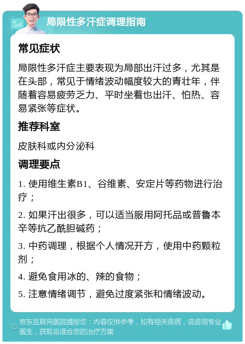 局限性多汗症调理指南 常见症状 局限性多汗症主要表现为局部出汗过多，尤其是在头部，常见于情绪波动幅度较大的青壮年，伴随着容易疲劳乏力、平时坐着也出汗、怕热、容易紧张等症状。 推荐科室 皮肤科或内分泌科 调理要点 1. 使用维生素B1、谷维素、安定片等药物进行治疗； 2. 如果汗出很多，可以适当服用阿托品或普鲁本辛等抗乙酰胆碱药； 3. 中药调理，根据个人情况开方，使用中药颗粒剂； 4. 避免食用冰的、辣的食物； 5. 注意情绪调节，避免过度紧张和情绪波动。