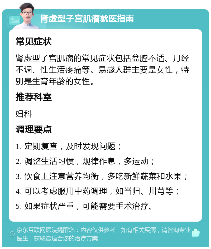 肾虚型子宫肌瘤就医指南 常见症状 肾虚型子宫肌瘤的常见症状包括盆腔不适、月经不调、性生活疼痛等。易感人群主要是女性，特别是生育年龄的女性。 推荐科室 妇科 调理要点 1. 定期复查，及时发现问题； 2. 调整生活习惯，规律作息，多运动； 3. 饮食上注意营养均衡，多吃新鲜蔬菜和水果； 4. 可以考虑服用中药调理，如当归、川芎等； 5. 如果症状严重，可能需要手术治疗。