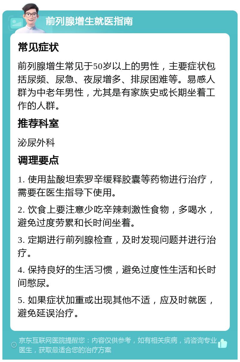 前列腺增生就医指南 常见症状 前列腺增生常见于50岁以上的男性，主要症状包括尿频、尿急、夜尿增多、排尿困难等。易感人群为中老年男性，尤其是有家族史或长期坐着工作的人群。 推荐科室 泌尿外科 调理要点 1. 使用盐酸坦索罗辛缓释胶囊等药物进行治疗，需要在医生指导下使用。 2. 饮食上要注意少吃辛辣刺激性食物，多喝水，避免过度劳累和长时间坐着。 3. 定期进行前列腺检查，及时发现问题并进行治疗。 4. 保持良好的生活习惯，避免过度性生活和长时间憋尿。 5. 如果症状加重或出现其他不适，应及时就医，避免延误治疗。