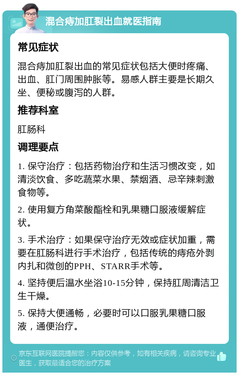 混合痔加肛裂出血就医指南 常见症状 混合痔加肛裂出血的常见症状包括大便时疼痛、出血、肛门周围肿胀等。易感人群主要是长期久坐、便秘或腹泻的人群。 推荐科室 肛肠科 调理要点 1. 保守治疗：包括药物治疗和生活习惯改变，如清淡饮食、多吃蔬菜水果、禁烟酒、忌辛辣刺激食物等。 2. 使用复方角菜酸酯栓和乳果糖口服液缓解症状。 3. 手术治疗：如果保守治疗无效或症状加重，需要在肛肠科进行手术治疗，包括传统的痔疮外剥内扎和微创的PPH、STARR手术等。 4. 坚持便后温水坐浴10-15分钟，保持肛周清洁卫生干燥。 5. 保持大便通畅，必要时可以口服乳果糖口服液，通便治疗。