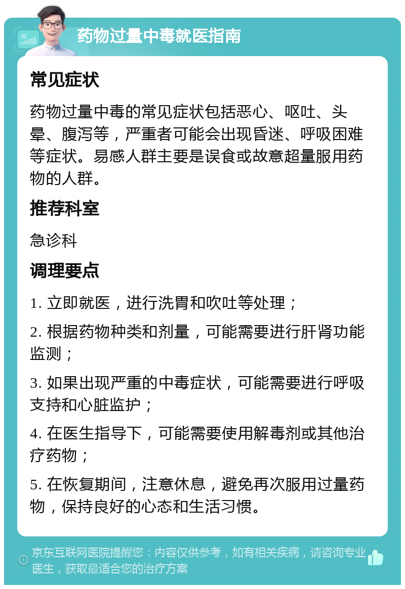 药物过量中毒就医指南 常见症状 药物过量中毒的常见症状包括恶心、呕吐、头晕、腹泻等，严重者可能会出现昏迷、呼吸困难等症状。易感人群主要是误食或故意超量服用药物的人群。 推荐科室 急诊科 调理要点 1. 立即就医，进行洗胃和吹吐等处理； 2. 根据药物种类和剂量，可能需要进行肝肾功能监测； 3. 如果出现严重的中毒症状，可能需要进行呼吸支持和心脏监护； 4. 在医生指导下，可能需要使用解毒剂或其他治疗药物； 5. 在恢复期间，注意休息，避免再次服用过量药物，保持良好的心态和生活习惯。