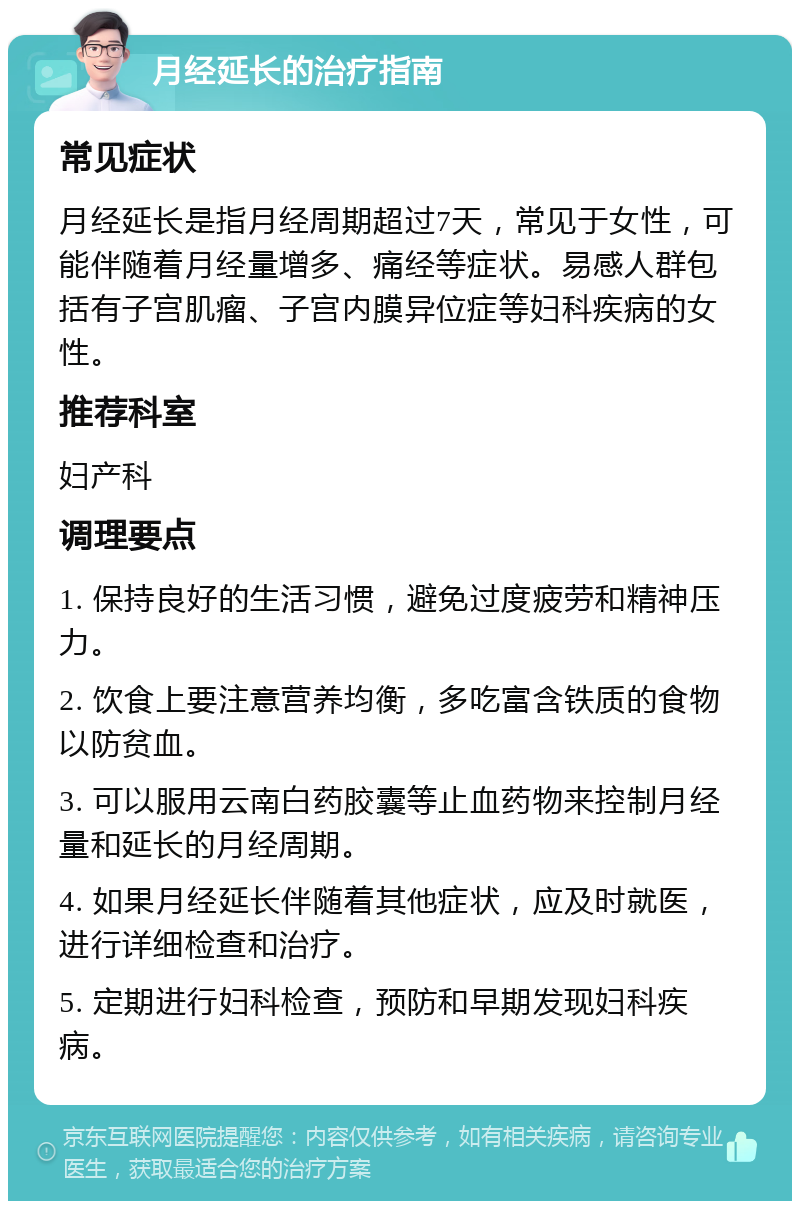 月经延长的治疗指南 常见症状 月经延长是指月经周期超过7天，常见于女性，可能伴随着月经量增多、痛经等症状。易感人群包括有子宫肌瘤、子宫内膜异位症等妇科疾病的女性。 推荐科室 妇产科 调理要点 1. 保持良好的生活习惯，避免过度疲劳和精神压力。 2. 饮食上要注意营养均衡，多吃富含铁质的食物以防贫血。 3. 可以服用云南白药胶囊等止血药物来控制月经量和延长的月经周期。 4. 如果月经延长伴随着其他症状，应及时就医，进行详细检查和治疗。 5. 定期进行妇科检查，预防和早期发现妇科疾病。