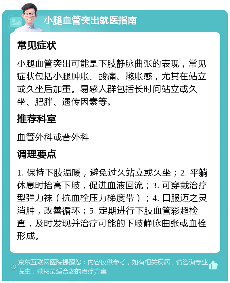 小腿血管突出就医指南 常见症状 小腿血管突出可能是下肢静脉曲张的表现，常见症状包括小腿肿胀、酸痛、憋胀感，尤其在站立或久坐后加重。易感人群包括长时间站立或久坐、肥胖、遗传因素等。 推荐科室 血管外科或普外科 调理要点 1. 保持下肢温暖，避免过久站立或久坐；2. 平躺休息时抬高下肢，促进血液回流；3. 可穿戴治疗型弹力袜（抗血栓压力梯度带）；4. 口服迈之灵消肿，改善循环；5. 定期进行下肢血管彩超检查，及时发现并治疗可能的下肢静脉曲张或血栓形成。