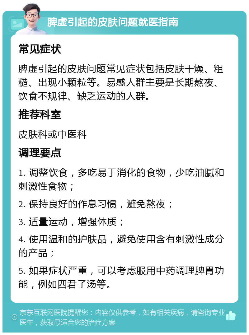 脾虚引起的皮肤问题就医指南 常见症状 脾虚引起的皮肤问题常见症状包括皮肤干燥、粗糙、出现小颗粒等。易感人群主要是长期熬夜、饮食不规律、缺乏运动的人群。 推荐科室 皮肤科或中医科 调理要点 1. 调整饮食，多吃易于消化的食物，少吃油腻和刺激性食物； 2. 保持良好的作息习惯，避免熬夜； 3. 适量运动，增强体质； 4. 使用温和的护肤品，避免使用含有刺激性成分的产品； 5. 如果症状严重，可以考虑服用中药调理脾胃功能，例如四君子汤等。