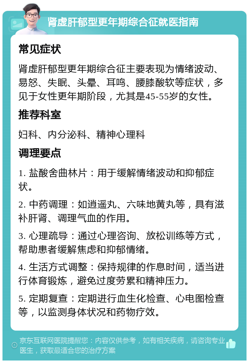 肾虚肝郁型更年期综合征就医指南 常见症状 肾虚肝郁型更年期综合征主要表现为情绪波动、易怒、失眠、头晕、耳鸣、腰膝酸软等症状，多见于女性更年期阶段，尤其是45-55岁的女性。 推荐科室 妇科、内分泌科、精神心理科 调理要点 1. 盐酸舍曲林片：用于缓解情绪波动和抑郁症状。 2. 中药调理：如逍遥丸、六味地黄丸等，具有滋补肝肾、调理气血的作用。 3. 心理疏导：通过心理咨询、放松训练等方式，帮助患者缓解焦虑和抑郁情绪。 4. 生活方式调整：保持规律的作息时间，适当进行体育锻炼，避免过度劳累和精神压力。 5. 定期复查：定期进行血生化检查、心电图检查等，以监测身体状况和药物疗效。