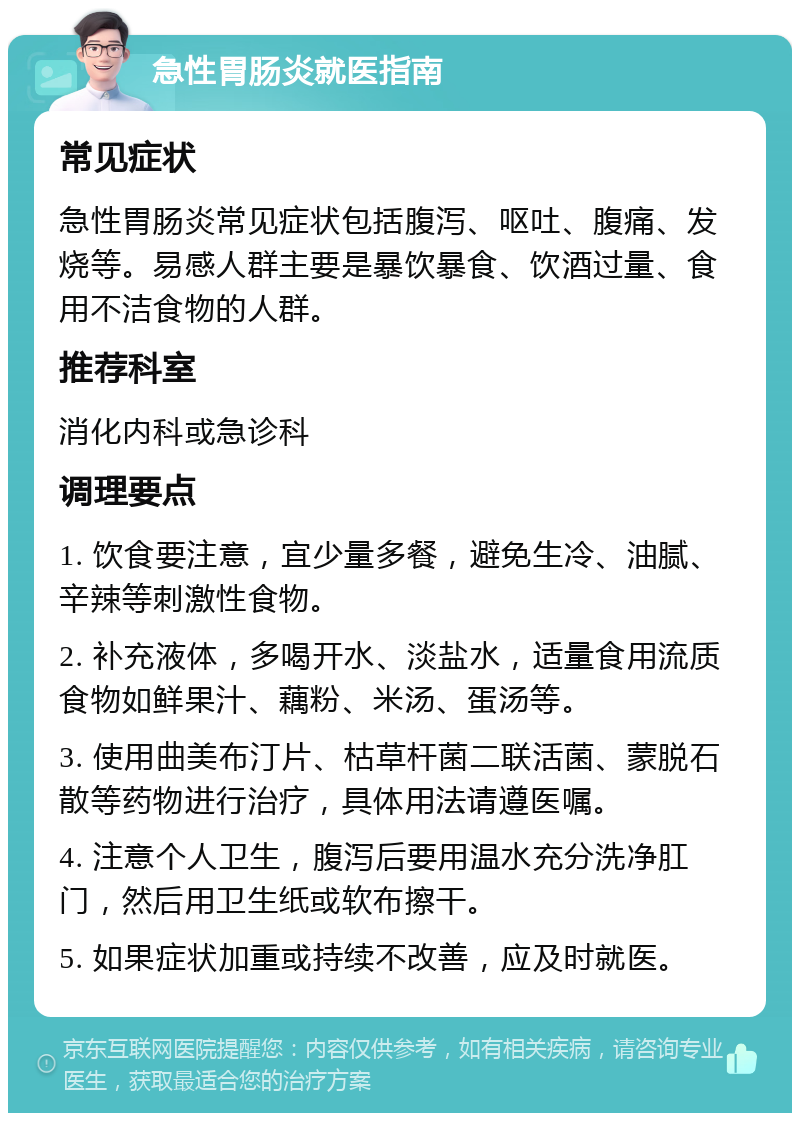 急性胃肠炎就医指南 常见症状 急性胃肠炎常见症状包括腹泻、呕吐、腹痛、发烧等。易感人群主要是暴饮暴食、饮酒过量、食用不洁食物的人群。 推荐科室 消化内科或急诊科 调理要点 1. 饮食要注意，宜少量多餐，避免生冷、油腻、辛辣等刺激性食物。 2. 补充液体，多喝开水、淡盐水，适量食用流质食物如鲜果汁、藕粉、米汤、蛋汤等。 3. 使用曲美布汀片、枯草杆菌二联活菌、蒙脱石散等药物进行治疗，具体用法请遵医嘱。 4. 注意个人卫生，腹泻后要用温水充分洗净肛门，然后用卫生纸或软布擦干。 5. 如果症状加重或持续不改善，应及时就医。