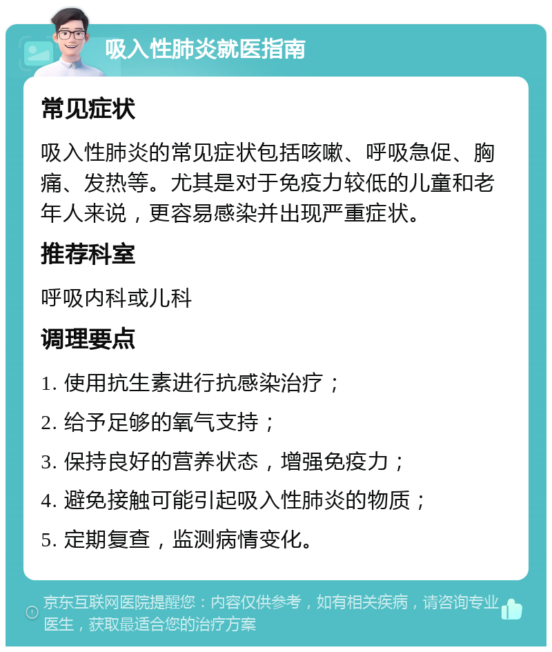 吸入性肺炎就医指南 常见症状 吸入性肺炎的常见症状包括咳嗽、呼吸急促、胸痛、发热等。尤其是对于免疫力较低的儿童和老年人来说，更容易感染并出现严重症状。 推荐科室 呼吸内科或儿科 调理要点 1. 使用抗生素进行抗感染治疗； 2. 给予足够的氧气支持； 3. 保持良好的营养状态，增强免疫力； 4. 避免接触可能引起吸入性肺炎的物质； 5. 定期复查，监测病情变化。