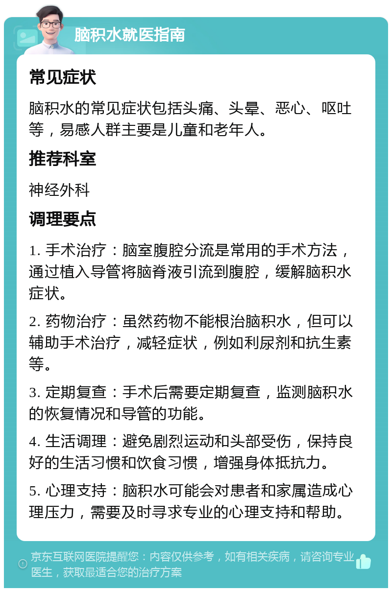 脑积水就医指南 常见症状 脑积水的常见症状包括头痛、头晕、恶心、呕吐等，易感人群主要是儿童和老年人。 推荐科室 神经外科 调理要点 1. 手术治疗：脑室腹腔分流是常用的手术方法，通过植入导管将脑脊液引流到腹腔，缓解脑积水症状。 2. 药物治疗：虽然药物不能根治脑积水，但可以辅助手术治疗，减轻症状，例如利尿剂和抗生素等。 3. 定期复查：手术后需要定期复查，监测脑积水的恢复情况和导管的功能。 4. 生活调理：避免剧烈运动和头部受伤，保持良好的生活习惯和饮食习惯，增强身体抵抗力。 5. 心理支持：脑积水可能会对患者和家属造成心理压力，需要及时寻求专业的心理支持和帮助。