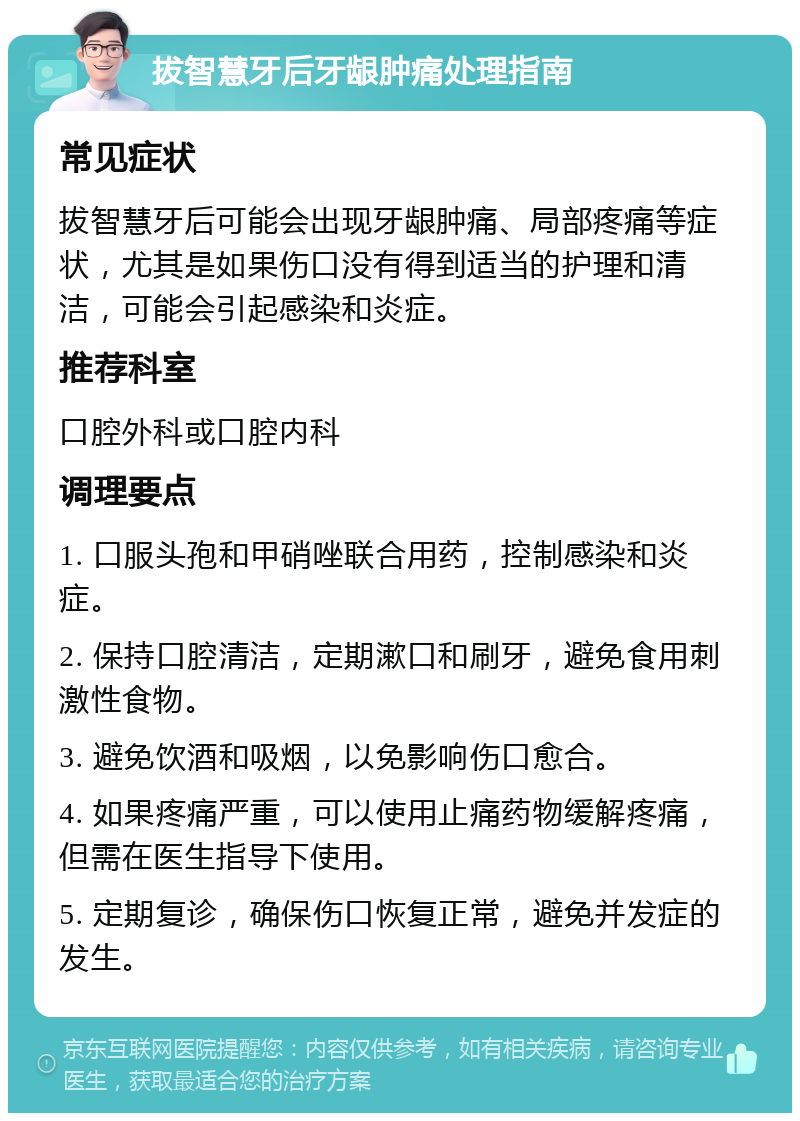 拔智慧牙后牙龈肿痛处理指南 常见症状 拔智慧牙后可能会出现牙龈肿痛、局部疼痛等症状，尤其是如果伤口没有得到适当的护理和清洁，可能会引起感染和炎症。 推荐科室 口腔外科或口腔内科 调理要点 1. 口服头孢和甲硝唑联合用药，控制感染和炎症。 2. 保持口腔清洁，定期漱口和刷牙，避免食用刺激性食物。 3. 避免饮酒和吸烟，以免影响伤口愈合。 4. 如果疼痛严重，可以使用止痛药物缓解疼痛，但需在医生指导下使用。 5. 定期复诊，确保伤口恢复正常，避免并发症的发生。