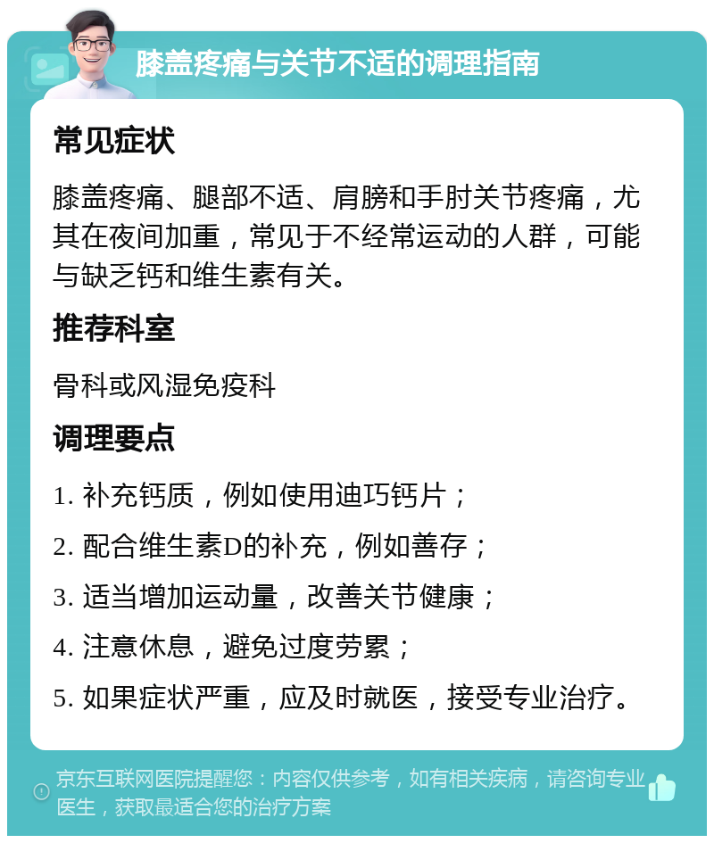 膝盖疼痛与关节不适的调理指南 常见症状 膝盖疼痛、腿部不适、肩膀和手肘关节疼痛，尤其在夜间加重，常见于不经常运动的人群，可能与缺乏钙和维生素有关。 推荐科室 骨科或风湿免疫科 调理要点 1. 补充钙质，例如使用迪巧钙片； 2. 配合维生素D的补充，例如善存； 3. 适当增加运动量，改善关节健康； 4. 注意休息，避免过度劳累； 5. 如果症状严重，应及时就医，接受专业治疗。