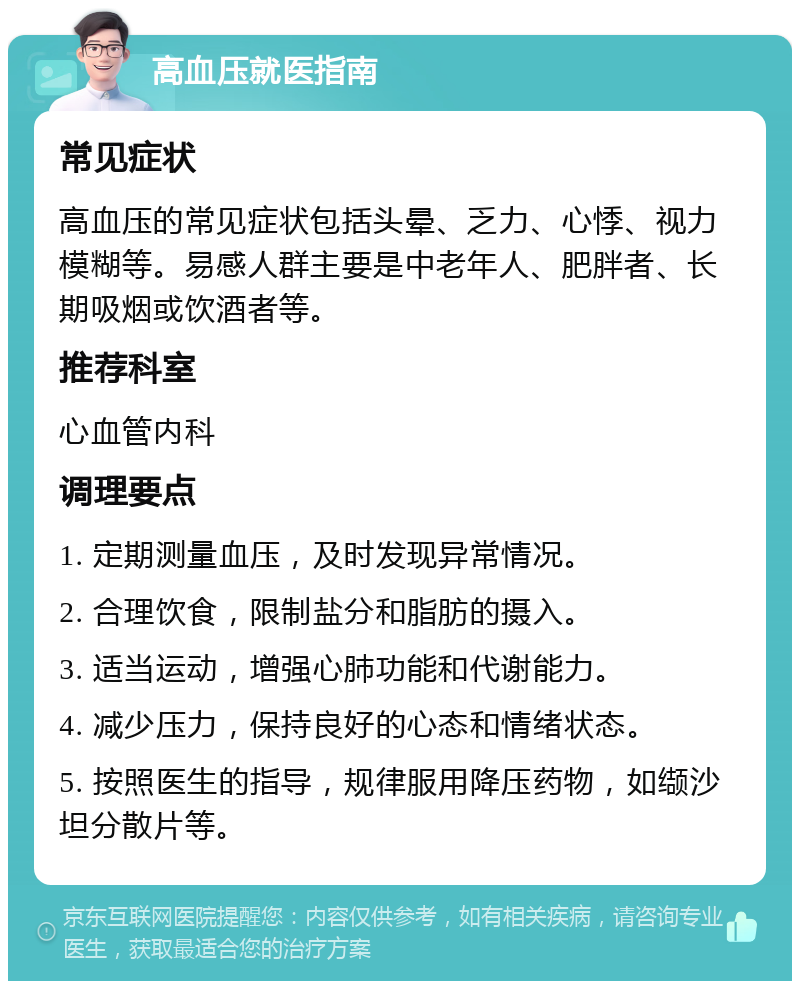 高血压就医指南 常见症状 高血压的常见症状包括头晕、乏力、心悸、视力模糊等。易感人群主要是中老年人、肥胖者、长期吸烟或饮酒者等。 推荐科室 心血管内科 调理要点 1. 定期测量血压，及时发现异常情况。 2. 合理饮食，限制盐分和脂肪的摄入。 3. 适当运动，增强心肺功能和代谢能力。 4. 减少压力，保持良好的心态和情绪状态。 5. 按照医生的指导，规律服用降压药物，如缬沙坦分散片等。